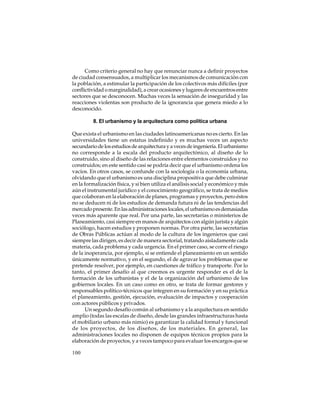 Como criterio general no hay que renunciar nunca a definir proyectos
de ciudad consensuados, a multiplicar los mecanismos de comunicación con
la población, a estimular la participación de los colectivos más difíciles (por
conflictividad o marginalidad), a crear ocasiones y lugares de encuentros entre
sectores que se desconocen. Muchas veces la sensación de inseguridad y las
reacciones violentas son producto de la ignorancia que genera miedo a lo
desconocido.
8. El urbanismo y la arquitectura como política urbana
Que exista el urbanismo en las ciudades latinoamericanas no es cierto. En las
universidades tiene un estatus indefinido y es muchas veces un aspecto
secundario de los estudios de arquitectura y a veces de ingeniería. El urbanismo
no corresponde a la escala del producto arquitectónico, al diseño de lo
construido, sino al diseño de las relaciones entre elementos construidos y no
construidos; en este sentido casi se podría decir que el urbanismo ordena los
vacíos. En otros casos, se confunde con la sociología o la economía urbana,
olvidando que el urbanismo es una disciplina propositiva que debe culminar
en la formalización física, y si bien utiliza el análisis social y económico y más
aún el instrumental jurídico y el conocimiento geográfico, se trata de medios
que colaboran en la elaboración de planes, programas y proyectos, pero éstos
no se deducen ni de los estudios de demanda futura ni de las tendencias del
mercado presente. En las administraciones locales, el urbanismo es demasiadas
veces más aparente que real. Por una parte, las secretarías o ministerios de
Planeamiento, casi siempre en manos de arquitectos con algún jurista y algún
sociólogo, hacen estudios y proponen normas. Por otra parte, las secretarías
de Obras Públicas actúan al modo de la cultura de los ingenieros que casi
siempre las dirigen, es decir de manera sectorial, tratando aisladamente cada
materia, cada problema y cada urgencia. En el primer caso, se corre el riesgo
de la inoperancia, por ejemplo, si se entiende el planeamiento en un sentido
únicamente normativo, y en el segundo, el de agravar los problemas que se
pretende resolver, por ejemplo, en cuestiones de tráfico y transporte. Por lo
tanto, el primer desafío al que creemos es urgente responder es el de la
formación de los urbanistas y el de la organización del urbanismo de los
gobiernos locales. En un caso como en otro, se trata de formar gestores y
responsables político-técnicos que integren en su formación y en su práctica
el planeamiento, gestión, ejecución, evaluación de impactos y cooperación
con actores públicos y privados.
Un segundo desafío común al urbanismo y a la arquitectura en sentido
amplio (todas las escalas de diseño, desde las grandes infraestructuras hasta
el mobiliario urbano más nimio) es garantizar la calidad formal y funcional
de los proyectos, de los diseños, de los materiales. En general, las
administraciones locales no disponen de equipos técnicos propios para la
elaboración de proyectos, y a veces tampoco para evaluar los encargos que se
100

 