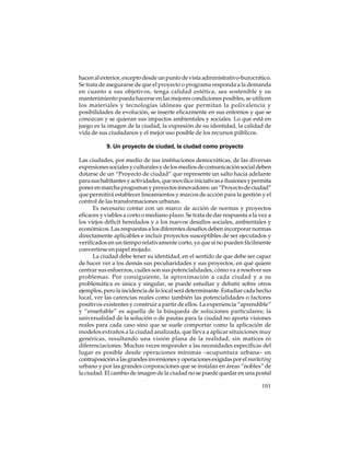 hacen al exterior, excepto desde un punto de vista administrativo-burocrático.
Se trata de asegurarse de que el proyecto o programa responda a la demanda
en cuanto a sus objetivos, tenga calidad estética, sea sostenible y su
mantenimiento pueda hacerse en las mejores condiciones posibles, se utilicen
los materiales y tecnologías idóneas que permitan la polivalencia y
posibilidades de evolución, se inserte eficazmente en sus entornos y que se
conozcan y se quieran sus impactos ambientales y sociales. Lo que está en
juego es la imagen de la ciudad, la expresión de su identidad, la calidad de
vida de sus ciudadanos y el mejor uso posible de los recursos públicos.
9. Un proyecto de ciudad, la ciudad como proyecto
Las ciudades, por medio de sus instituciones democráticas, de las diversas
expresiones sociales y culturales y de los medios de comunicación social deben
dotarse de un “Proyecto de ciudad” que represente un salto hacia adelante
para sus habitantes y actividades, que movilice iniciativas e ilusiones y permita
poner en marcha programas y proyectos innovadores: un “Proyecto de ciudad”
que permitirá establecer lineamientos y marcos de acción para la gestión y el
control de las transformaciones urbanas.
Es necesario contar con un marco de acción de normas y proyectos
eficaces y viables a corto o mediano plazo. Se trata de dar respuesta a la vez a
los viejos déficit heredados y a los nuevos desafíos sociales, ambientales y
económicos. Las respuestas a los diferentes desafíos deben incorporar normas
directamente aplicables e incluir proyectos susceptibles de ser ejecutados y
verificados en un tiempo relativamente corto, ya que si no pueden fácilmente
convertirse en papel mojado.
La ciudad debe tener su identidad, en el sentido de que debe ser capaz
de hacer ver a los demás sus peculiaridades y sus proyectos, en qué quiere
centrar sus esfuerzos, cuáles son sus potencialidades, cómo va a resolver sus
problemas. Por consiguiente, la aproximación a cada ciudad y a su
problemática es única y singular, se puede estudiar y debatir sobre otros
ejemplos, pero la incidencia de lo local será determinante. Estudiar cada hecho
local, ver las carencias reales como también las potencialidades o factores
positivos existentes y construir a partir de ellos. La experiencia “aprendible”
y “enseñable” es aquella de la búsqueda de soluciones particulares; la
universalidad de la solución o de pautas para la ciudad no aporta visiones
reales para cada caso sino que se suele comportar como la aplicación de
modelos extraños a la ciudad analizada, que lleva a aplicar situaciones muy
genéricas, resultando una visión plana de la realidad, sin matices ni
diferenciaciones. Muchas veces responder a las necesidades específicas del
lugar es posible desde operaciones mínimas –acupuntura urbana– en
contraposición a las grandes inversiones y operaciones exigidas por el marketing
urbano y por las grandes corporaciones que se instalan en áreas “nobles” de
la ciudad. El cambio de imagen de la ciudad no se puede quedar en una postal
101

 