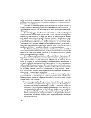 de la “modernización globalizada”; se deben pensar cambios para “toda” la
población, que siendo menos onerosos y espectaculares, otorguen un mayor
beneficio a los ciudadanos.
La ciudad ha de tener proyectos que se encadenen en programas públicos
innovadores y que se refieran a sus auténticos problemas y oportunidades. La
suma de esos proyectos es el Plan, una apuesta por el futuro organizado desde
el presente.
Sin embargo, ¿qué tipo de plan? Hemos asistido desde hace tiempo al
desmontaje de la planificación convencional, la de la zonificación y los planes
maestros de uso del suelo. Es obvio que la falta de operatividad, la actitud
pasiva de la administración municipal que se limitaba a señalar unas reglas
del juego y esperar la iniciativa de los particulares, no era el mejor método
para cambiar el estado de cosas. El paradigma del planeamiento de la
zonificación, cuya finalidad era señalar una forma organizativa de la ciudad a
largo plazo, no ha sido capaz de adaptar sus determinaciones a los profundos
cambios sociológicos y tecnológicos habidos en nuestras ciudades.
Esa desconfianza en el planeamiento, la certeza de su inoperatividad
como instrumento de transformación, ha dado paso a una nueva manera de
entender la ciudad como gestión: gestión de los problemas cotidianos y gestión
de los proyectos de transformación.
El paradigma de planeamiento ha sido sustituido por el paradigma de
la gestión. En el peor de los casos como antítesis uno del otro, gestionar no
sólo desde la ausencia de plan, sino desde la regulación de facto del uso del
suelo; en el mejor de los casos, gestionar desde programas consensuados a
través de la planificación estratégica. Si se comparan los planes estratégicos
de las ciudades latinoamericanas, se observarán las mismas matrices de puntos
fuertes y débiles, los mismos objetivos genéricos y sobre todo la misma ausencia
de proyectos urbanos formulados en términos de programación, costos y
dificultades. Esta apariencia de planes justifica una gestión deslavazada,
discontinua y puramente coyunturalista.
La reforma y transformación de nuestras ciudades necesitan planes que
puedan adoptar la metodología de análisis y consenso de la planificación
estratégica, pero planes con contenido propositivo, que han de aunar, cuanto
menos, cuatro características:

•Normativos, porque han de expresarse en planos las formas de ocupación
del territorio que se desean, los espacios que se han de proteger, los
lugares donde centralizar esfuerzos y acciones. La dimensión formal del
plan implica conocimiento y conciencia de las condiciones geográficas,
culturales y ambientales del territorio de una ciudad; en su ausencia, se
pierde la identidad de los lugares. En América Latina, donde más de un
tercio de la ocupación del espacio se hace al margen de los procesos
establecidos legalmente, sería un grave error que se abandonara todo
marco de referencia.
102

 