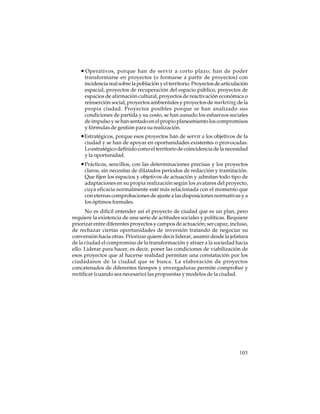• Operativos, porque han de servir a corto plazo; han de poder
transformarse en proyectos (o formarse a partir de proyectos) con
incidencia real sobre la población y el territorio. Proyectos de articulación
espacial, proyectos de recuperación del espacio público, proyectos de
espacios de afirmación cultural, proyectos de reactivación económica o
reinserción social, proyectos ambientales y proyectos de marketing de la
propia ciudad. Proyectos posibles porque se han analizado sus
condiciones de partida y su costo, se han aunado los esfuerzos sociales
de impulso y se han sentado en el propio planeamiento los compromisos
y fórmulas de gestión para su realización.

•Estratégicos, porque esos proyectos han de servir a los objetivos de la
ciudad y se han de apoyar en oportunidades existentes o provocadas.
Lo estratégico definido como el territorio de coincidencia de la necesidad
y la oportunidad.

• Prácticos, sencillos, con las determinaciones precisas y los proyectos
claros, sin necesitar de dilatados períodos de redacción y tramitación.
Que fijen los espacios y objetivos de actuación y admitan todo tipo de
adaptaciones en su propia realización según los avatares del proyecto,
cuya eficacia normalmente esté más relacionada con el momento que
con eternas comprobaciones de ajuste a las disposiciones normativas y a
los óptimos formales.
No es difícil entender así el proyecto de ciudad que es un plan, pero
requiere la existencia de una serie de actitudes sociales y políticas. Requiere
priorizar entre diferentes proyectos y campos de actuación; ser capaz, incluso,
de rechazar ciertas oportunidades de inversión tratando de negociar su
conversión hacia otras. Priorizar quiere decir liderar, asumir desde la jefatura
de la ciudad el compromiso de la transformación y atraer a la sociedad hacia
ello. Liderar para hacer, es decir, poner las condiciones de viabilización de
esos proyectos que al hacerse realidad permitan una constatación por los
ciudadanos de la ciudad que se busca. La elaboración de proyectos
concatenados de diferentes tiempos y envergaduras permite comprobar y
rectificar (cuando sea necesario) las propuestas y modelos de la ciudad.

103

 