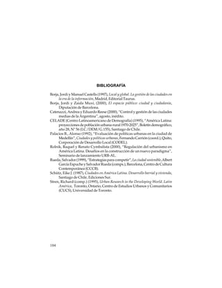 BIBLIOGRAFÍA
Borja, Jordi y Manuel Castells (1997), Local y global. La gestión de las ciudades en
la era de la información, Madrid, Editorial Taurus.
Borja, Jordi y Zaida Muxí, (2000), El espacio público: ciudad y ciudadanía,
Diputación de Barcelona.
Catenazzi, Andrea y Eduardo Reese (2000), “Control y gestión de las ciudades
medias de la Argentina”, agosto, inédito.
CELADE (Centro Latinoamericano de Demografía) (1995), “América Latina:
proyecciones de población urbana-rural 1970-2025”, Boletín demográfico,
año 28, Nº 56 (LC/DEM/G.155), Santiago de Chile.
Palacios B., Alonso (1992), “Evaluación de políticas urbanas en la ciudad de
Medellín”, Ciudades y políticas urbanas, Fernando Carrión (coord.), Quito,
Corporación de Desarrollo Local (CODEL).
Rolnik, Raquel y Renato Cymbalista (2000), “Regulación del urbanismo en
América Latina. Desafíos en la construcción de un nuevo paradigma”,
Seminario de lanzamiento URB-AL.
Rueda, Salvador (1999), “Estrategias para competir”, La ciudad sostenible, Albert
García Espuche y Salvador Rueda (comps.), Barcelona, Centro de Cultura
Contemporánea (CCCB).
Schütz, Eike J. (1987), Ciudades en América Latina. Desarrollo barrial y vivienda,
Santiago de Chile, Ediciones Sur.
Stren, Richard (comp.) (1995), Urban Research in the Developing World. Latin
América, Toronto, Ontario, Centro de Estudios Urbanos y Comunitarios
(CUCS), Universidad de Toronto.

104

 