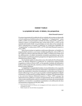 CIUDAD Y SUELO
La propiedad del suelo: el debate y las perspectivas
Alain Durand-Lasserve *
Un grupo importante de la población de las ciudades de los países en desarrollo
vive en condiciones habitacionales de “ilegalidad” o “irregularidad”:1 entre
el 40% y el 50% en las principales ciudades de India, entre el 30% y el 40% en
América Latina y en proporciones que varían entre el 20% y el 60% en las
ciudades del mundo árabe. Los porcentajes son más altos en las ciudades de
África subsahariana en donde la población en condiciones habitables de
“irregularidad” se sitúa entre el 50% y el 75% del total (Durand-Lasserve y
Clerc, 1997).
Sólo en pocos países se registran condiciones diferentes: en Sudáfrica la
irregularidad concierne a una cuota variable de población, entre el 20% y el
25% según los criterios utilizados (Royston, 2002), y en Botswana el bajo nivel
de urbanización y el sólido crecimiento económico permitieron que en los
años pasados se realizaran extensos programas de regularización y de nueva
infraestructura (Payne, 2002).
En el sudeste asiático la situación es muy diversificada (Von Einsiendel,
1995). En Manila (Filipinas) la población en condiciones habitacionales
irregulares se sitúa en torno al 40%, en las grandes ciudades de Indonesia e
India es todavía más elevada, mientras es menor en Bangkok (Tailandia) y en
Kuala Lumpur (Malasia).
La ilegalidad o irregularidad remiten a la incertidumbre en la ocupación
del suelo: los habitantes de los barrios informales o espontáneos no poseen ni
títulos de propiedad ni derechos formalmente reconocidos para ocupar el
terreno sobre el que viven, por lo que no pueden venderlo legalmente ni dejarlo
en herencia. Con frecuencia no pueden obtener, ni siquiera, las infraestructuras
y los servicios básicos (Durand-Lasserve y Clerc, 1997), porque las
administraciones públicas se oponen al mejoramiento de las condiciones de
vida en estos asentamientos, pues lo consideran una forma de reconocimiento
implícito y un incentivo a su ulterior crecimiento o a la edificación de otros
asentamientos irregulares (CNUAH, 1995).
*

1

Alain Durand Lasserve es Director de investigación del Centre national de la recherche
scientifique de París.
Desde el punto de vista del título de propiedad.

105

 
