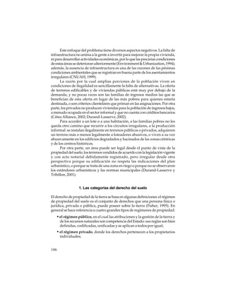 Este enfoque del problema tiene diversos aspectos negativos. La falta de
infraestructura no anima a la gente a invertir para mejorar la propia vivienda,
ni para desarrollar actividades económicas, por lo que las precarias condiciones
de estas áreas se deterioran ulteriormente (Environment & Urbanization, 1994);
además, la ausencia de infraestructura es una de las razones de las pésimas
condiciones ambientales que se registran en buena parte de los asentamientos
irregulares (CNUAH, 1999).
La razón por la cual amplias porciones de la población viven en
condiciones de ilegalidad es sencillamente la falta de alternativas. La oferta
de terrenos edificables y de viviendas públicas está muy por debajo de la
demanda, y no pocas veces son las familias de ingresos medios las que se
benefician de esta oferta en lugar de las más pobres para quienes estaría
destinada, o son criterios clientelares que priman en las asignaciones. Por otra
parte, los privados no producen viviendas para la población de ingresos bajos,
a menudo ocupada en el sector informal y que no cuenta con créditos bancarios
(Cities Alliance, 2002; Durand-Lasserve, 2002).
Para acceder a un lote o a una habitación, a las familias pobres no les
queda otro camino que recurrir a los circuitos irregulares, a la producción
informal: se instalan ilegalmente en terrenos públicos o privados, adquieren
un terreno más o menos legalmente a loteadores abusivos, o viven a su vez
abusivamente en los edificios degradados y hacinados de las zonas céntricas
y de los centros históricos.
Por otra parte, un área puede ser legal desde el punto de vista de la
propiedad del suelo, los terrenos vendidos de acuerdo con la legislación vigente
y con acto notarial debidamente registrado, pero irregular desde otra
perspectiva porque su edificación no respeta las indicaciones del plan
urbanístico, o porque se trata de una zona en riego o porque no se observaron
los estándares urbanísticos y las normas municipales (Durand-Lasserve y
Tribillon, 2001).

1. Las categorías del derecho del suelo
El derecho de propiedad de la tierra se basa en algunas definiciones: el régimen
de propiedad del suelo es el conjunto de derechos que una persona física o
jurídica, privada o pública, puede poseer sobre la tierra (Fisher, 1995). En
general se hace referencia a cuatro grandes tipos de regímenes de propiedad:

• el régimen público, en el cual las atribuciones y la gestión de la tierra y
de los recursos naturales son competencia del Estado: sus reglas son bien
definidas, codificadas, unificadas y se aplican a todos por igual;

• el régimen privado, donde los derechos pertenecen a los propietarios
individuales;

106

 