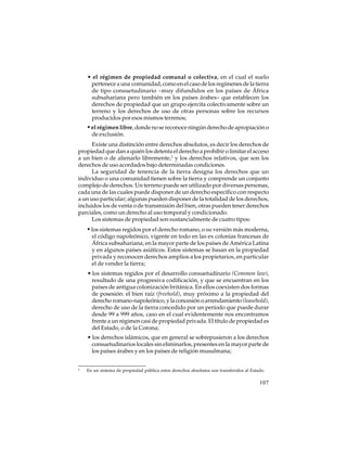 • el régimen de propiedad comunal o colectiva, en el cual el suelo
pertenece a una comunidad, como en el caso de los regímenes de la tierra
de tipo consuetudinario –muy difundidos en los países de África
subsahariana pero también en los países árabes– que establecen los
derechos de propiedad que un grupo ejercita colectivamente sobre un
terreno y los derechos de uso de otras personas sobre los recursos
producidos por esos mismos terrenos;

• el régimen libre, donde no se reconoce ningún derecho de apropiación o
de exclusión.
Existe una distinción entre derechos absolutos, es decir los derechos de
propiedad que dan a quién los detenta el derecho a prohibir o limitar el acceso
a un bien o de alienarlo libremente,2 y los derechos relativos, que son los
derechos de uso acordados bajo determinadas condiciones.
La seguridad de tenencia de la tierra designa los derechos que un
individuo o una comunidad tienen sobre la tierra y comprende un conjunto
complejo de derechos. Un terreno puede ser utilizado por diversas personas,
cada una de las cuales puede disponer de un derecho específico con respecto
a un uso particular; algunas pueden disponer de la totalidad de los derechos,
incluidos los de venta o de transmisión del bien, otras pueden tener derechos
parciales, como un derecho al uso temporal y condicionado.
Los sistemas de propiedad son sustancialmente de cuatro tipos:

• los sistemas regidos por el derecho romano, o su versión más moderna,
el código napoleónico, vigente en todo en las ex colonias francesas de
África subsahariana, en la mayor parte de los países de América Latina
y en algunos países asiáticos. Estos sistemas se basan en la propiedad
privada y reconocen derechos amplios a los propietarios, en particular
el de vender la tierra;
• los sistemas regidos por el desarrollo consuetudinario (Common law),
resultado de una progresiva codificación, y que se encuentran en los
países de antigua colonización británica. En ellos coexisten dos formas
de posesión: el bien raíz (freehold), muy próximo a la propiedad del
derecho romano-napoleónico, y la concesión o arrendamiento (leasehold),
derecho de uso de la tierra concedido por un período que puede durar
desde 99 a 999 años, caso en el cual evidentemente nos encontramos
frente a un régimen casi de propiedad privada. El título de propiedad es
del Estado, o de la Corona;
• los derechos islámicos, que en general se sobrepusieron a los derechos
consuetudinarios locales sin eliminarlos, presentes en la mayor parte de
los países árabes y en los países de religión musulmana;
2

En un sistema de propiedad pública estos derechos absolutos son transferidos al Estado.

107

 