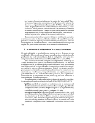 • en los derechos consuetudinarios la noción de “propiedad” hace
referencia a la posesión comunitaria de los derechos sobre la tierra. En
las áreas de expansión de muchas ciudades de África subsahariana la
oferta de propiedad todavía está fuertemente influenciada, a veces
dominada, por las prácticas consuetudinarias o de personas que retoman
el derecho consuetudinario. El ejercicio de este tipo de derecho es confiado
a personas que deciden en nombre de la comunidad cómo asignar y
utilizar la tierra, sobre la base de las normas tradicionales.
Estos sistemas diferentes pueden coexistir y ser oficialmente aceptados
y reconocidos, como en el caso del derecho islámico y de aquel derivado de la
presencia colonial en algunos países musulmanes; en otros casos, como en
muchos países de África subsahariana, tal reconocimiento no existe, lo que no
impide una generalizada permanencia del derecho consuetudinario.
2. Las secuencias de procedimientos en la producción del suelo
El suelo edificable es producido por muchos actores diversos, según
modalidades diferentes, lo que da lugar a una cadena de procedimientos en la
producción del suelo e inmobiliaria, dada la contigüidad entre estos dos
componentes de la oferta habitacional (Durand-Lasserve y Clerc, 1997).
Una cadena está caracterizada por dos componentes: las fases y los
actores. Las fases de la producción del suelo (e inmobiliaria) van desde la
transformación de un suelo agrícola en suelo edificable, hasta la ocupación
final del terreno o de lo construido sobre el mismo por el usuario (propietario,
arrendatario, subarrendatario, ocupante ilegal). Los actores son los
propietarios, los habitantes, las instituciones financieras, los promotores, las
empresas de construcción, los profesionales, las organizaciones no
gubernamentales, las administraciones públicas, los organismos
internacionales, y comprenden actores públicos y privados, nacionales e
internacionales, formales e informales.
En casi todas las ciudades de los países en desarrollo se pueden identificar
tres grandes cadenas de producción del suelo (CNUAH, 1993, 1995, 1999).

• pública, cuando la producción de los terrenos está en las manos del
Estado o de distintas instituciones públicas. Esto no implica que el Estado
esté presente en todas las fases del proceso, pero su rol es predominante;

• capitalista, cuando los actores principales son privados;
• popular o comunitaria, todas aquellas cadenas que no tienen que ver ni
con el Estado ni con el capital privado, formadas por una gran variedad
de situaciones y de actores. Dichas cadenas o, más precisamente,
subcadenas, están destinadas en primer lugar a la población de ingresos
bajos, sin embargo, los loteos de São Paulo (Brasil), las colonias de Ciudad
de México o las parcelaciones clandestinas (lotissements clandestins) de
108

 