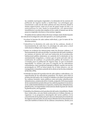 las ciudades marroquíes responden a la demanda de los sectores de
población de ingreso medio y medio-bajo. Las estrategias que
caracterizan a cada una de estas cadenas son muy diversas: desde la
misma supervivencia, como en el caso de quien ocupa un lote y se
autoconstruye la casa, hasta la acumulación, con operaciones
inmobiliarias a escalas más amplias en las cuales al menos uno de los
pasos no responde a las leyes o a las normas vigentes.
El análisis de las cadenas ofrece diversas ventajas, tanto desde el punto
de vista de la investigación como del operativo, en cuanto permite:
• evaluar la función de cada cadena individual, y por lo tanto de los
diversos actores;

• identificar la dinámica de cada una de las cadenas, donde el
funcionamiento de cada fase y la estrategia de cada actor a nivel
individual se reflejan en el conjunto de cadenas;

• poner en evidencia las interacciones entre las diversas cadenas y el
funcionamiento de cada una de ellas. La producción del suelo constituye
un sistema al interior del cual una reducción de la producción
habitacional pública determina un aumento de la demanda en los
asentamientos irregulares, a menos que el sector privado esté en
condiciones de sustituir a la producción pública de terrenos y de
viviendas para la población de ingreso bajo, lo que es bastante
improbable. Lo mismo vale para el conjunto de las subcadenas
comunitarias, como sucedió por ejemplo en Brasil, cuando con una ley
promulgada en 1979 se buscó poner fin al loteo abusivo, con un
consiguiente e inmediato aumento de la oferta en las favelas existentes
(CNUAH, 1993);
• entender las fases de la producción de cada cadena o subcadenas, y la
especificidad de las subcadenas populares. En efecto, para éstas la
producción del suelo y de vivienda no obedece a la clásica secuencia de
las cadenas formales, tanto públicas como privadas: planificación,
infraestructura, construcción de la vivienda, ocupación. En la mayor parte
de los asentamientos producidos por las cadenas populares la secuencia
se da vuelta transformándose en ocupación, construcción, infraestructura,
planificación, con importantes consecuencias desde el punto de vista de
la planificación y de la gestión;

• identificar las dinámicas de la producción del suelo e inmobiliaria. Desde
hace veinte años, con una fuerte aceleración en el último decenio, se
registran: i) un progresivo desempeño del sector público; ii) la
concentración de la producción privada en la demanda proveniente de
los ingresos más elevados; iii) una mayor difusión de los mecanismos de
mercado también al interior de las cadenas comunitarias, donde ya se
109

 