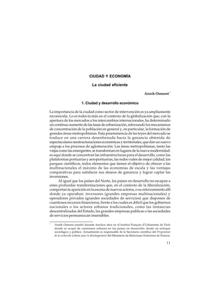 CIUDAD Y ECONOMÍA
La ciudad eficiente
Annik Osmont *
1. Ciudad y desarrollo económico
La importancia de la ciudad como sector de intervención es ya ampliamente
reconocida. Lo es todavía más en el contexto de la globalización que, con la
apertura de los mercados a los intercambios internacionales, ha determinado
un continuo aumento de las tasas de urbanización, reforzando los mecanismos
de concentración de la población en general y, en particular, la formación de
grandes áreas metropolitanas. Esta preeminencia de las leyes del mercado se
traduce en una carrera desenfrenada hacia la ganancia obtenida de
espectaculares reestructuraciones económicas y territoriales, que dan un nuevo
empuje a los procesos de aglomeración. Las áreas metropolitanas, tanto las
viejas como las emergentes, se transforman en lugares de la nueva modernidad:
es aquí donde se concentran las infraestructuras para el desarrollo, como las
plataformas portuarias y aeroportuarias, las redes viales de mejor calidad, los
parques científicos, todos elementos que tienen el objetivo de ofrecer a las
multinacionales el máximo de las economías de escala y las ventajas
comparativas para satisfacer sus deseos de ganancia y lograr captar las
inversiones.
Al igual que los países del Norte, los países en desarrollo no escapan a
estas profundas transformaciones que, en el contexto de la liberalización,
comportan la aparición en la escena de nuevos actores, o su reforzamiento allí
donde ya operaban: inversores (grandes empresas multinacionales) y
operadores privados (grandes sociedades de servicios) que disponen de
cuantiosos recursos financieros, frente a los cuales es difícil que los gobiernos
nacionales o los actores urbanos tradicionales, como las instancias
descentralizadas del Estado, las grandes empresas publicas o las sociedades
de servicios permanezcan insensibles.
*

Annik Osmont enseñó durante muchos años en el Institut Français d’Urbanisme de París
donde se ocupó de cuestiones urbanas en los países en desarrollo, desde un enfoque
sociológico y político. Actualmente es responsable de la Secretaría científica del Programme
de la recherche urbaine pour le développement del Ministerio de Relaciones Exteriores de Francia.

11

 