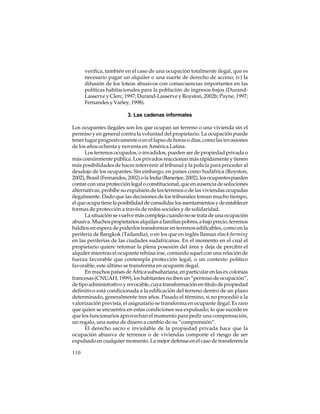 verifica, también en el caso de una ocupación totalmente ilegal, que es
necesario pagar un alquiler o una suerte de derecho de acceso; iv) la
difusión de los loteos abusivos con consecuencias importantes en las
políticas habitacionales para la población de ingresos bajos (DurandLasserve y Clerc, 1997; Durand-Lasserve y Royston, 2002b; Payne, 1997;
Fernandes y Varley, 1998).
3. Las cadenas informales
Los ocupantes ilegales son los que ocupan un terreno o una vivienda sin el
permiso y en general contra la voluntad del propietario. La ocupación puede
tener lugar progresivamente o en el lapso de horas o días, como las invasiones
de los años ochenta y noventa en América Latina.
Los terrenos ocupados, o invadidos, pueden ser de propiedad privada o
más comúnmente pública. Los privados reaccionan más rápidamente y tienen
más posibilidades de hacer intervenir al tribunal y la policía para proceder al
desalojo de los ocupantes. Sin embargo, en países como Sudáfrica (Royston,
2002), Brasil (Fernandes, 2002) o la India (Banerjee, 2002), los ocupantes pueden
contar con una protección legal o constitucional, que en ausencia de soluciones
alternativas, prohíbe su expulsión de los terrenos o de las viviendas ocupadas
ilegalmente. Dado que las decisiones de los tribunales toman mucho tiempo,
el que ocupa tiene la posibilidad de consolidar los asentamientos y de establecer
formas de protección a través de redes sociales y de solidaridad.
La situación se vuelve más compleja cuando no se trata de una ocupación
abusiva. Muchos propietarios alquilan a familias pobres, a bajo precio, terrenos
baldíos en espera de poderlos transformar en terrenos edificables, como en la
periferia de Bangkok (Tailandia), o en los que en inglés llaman shack farming
en las periferias de las ciudades sudafricanas. En el momento en el cual el
propietario quiere retomar la plena posesión del área y deja de percibir el
alquiler mientras el ocupante rehúsa irse, contando aquel con una relación de
fuerza favorable que contempla protección legal, o un contexto político
favorable, este último se transforma en ocupante ilegal.
En muchos países de África subsahariana, en particular en las ex colonias
francesas (CNUAH, 1999), los habitantes reciben un “permiso de ocupación”,
de tipo administrativo y revocable, cuya transformación en título de propiedad
definitivo está condicionada a la edificación del terreno dentro de un plazo
determinado, generalmente tres años. Pasado el término, si no procedió a la
valorización prevista, el asignatario se transforma en ocupante ilegal. Es raro
que quien se encuentra en estas condiciones sea expulsado; lo que sucede es
que los funcionarios aprovechan el momento para pedir una compensación,
un regalo, una suma de dinero a cambio de su “comprensión”.
El derecho sacro e inviolable de la propiedad privada hace que la
ocupación abusiva de terrenos o de viviendas comporte el riesgo de ser
expulsado en cualquier momento. La mejor defensa en el caso de transferencia
110

 