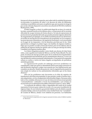 forzosa es la duración de la ocupación, pero sobre todo la cantidad de personas
involucradas: la expulsión de miles o de decenas de miles de habitantes
constituye un problema serio para un gobierno que, por no poner en riesgo la
paz social, está más dispuesto a encontrar una solución (CNUAH y Gobierno
Burkina Faso, 1999).
El loteo irregular, es decir, la subdivisión ilegal de un área y la venta de
los lotes, aumentó mucho en los últimos años, a consecuencia de la creciente
dificultad de ocupar terrenos de forma abusiva. Se trata de operaciones de
promoción de la propiedad del suelo que pueden presentar algunos elementos
de irregularidad, por ejemplo, en el cambio de destinación de uso del terreno,
en la falta de inscripción de la transferencia de propiedad, en el no respeto a
las prescripciones urbanísticas y de regulación municipal, o en la morosidad
en el pago de los impuestos y de los derechos previstos por la ley. Estas
operaciones se dirigen en primer lugar a las familias de ingresos medios y
bajos que no pueden acceder al mercado formal, pero en los últimos años la
población de ingresos medios ha optado cada vez más por este tipo de oferta,
y también la de ingresos medios-altos.
Los loteos irregulares pueden variar desde una decena de lotes hasta
miles, como aquellos de Ciudad de México o de São Paulo (Brasil). Por otra
parte, los loteos de este tipo pueden pasar de la condición de irregularidad a
la de regularidad más fácilmente que los asentamientos abusivos, a veces con
una decisión de carácter puramente administrativo. Gran parte de la expansión
urbana se realiza a través de loteos ilegales acompañados de periódicas
amnistías generales.
La regularización puede sin embargo provocar problemas no
considerados, dado que quien ya desembolsó dinero para pagar el terreno no
está fácilmente dispuesto a pagar nuevamente por una regularización que
considera un derecho. Desde este punto de vista, la regularización puede ser
más simple de realizar en los asentamientos informales que en los loteos
abusivos.3
Otro de los problemas más frecuentes es la falta de registro de
transferencia del título de propiedad, lo que permite vender el mismo lote a
más adquirentes, con los consiguientes interminables litigios. Esto pasa sobre
todo en las ciudades africanas en el caso de loteos de terrenos de propiedad
“consuetudinaria”, realizados a través de modalidades y por actores no
reconocidos por la administración pública (Durand-Lasserve y otros, 2002).
La ocupación de edificios viejos y degradados del centro de la ciudad
representa la tercera gran cadena de acceso a la casa para la población de
ingresos bajos. Es una solución que permite habitar cerca de donde se puede
encontrar trabajo, como en el caso de los cortiços de São Paulo o las “vecindades”
de Ciudad de México, donde viven millones de personas. Los habitantes
3

Como demuestra la experiencia de la Agencia nacional de lucha contra el hábitat insalubre
en Marruecos.

111

 