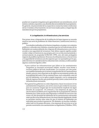 puedan ser ocupantes irregulares pero generalmente son arrendatarios, sin el
mínimo contrato, expuestos a una absoluta discrecionalidad de los propietarios.
En general, a la precariedad de la ocupación se suman las malas condiciones
de las viviendas, el hacinamiento, los servicios inadecuados y ningún tipo de
manutención por los propietarios.

4. La legalización, la infraestructura y los servicios
Para poner áreas a disposición de la población de bajos ingresos se necesita
resolver una serie de problemas de orden financiero, institucional, técnico y
político.
Los estudios realizados en los barrios irregulares, en países y en contextos
políticos y culturales muy distintos, muestran que las reivindicaciones de los
habitantes son sustancialmente dos: disponer de infraestructura y servicios y
acceder a una seguridad de la tenencia. Este último aspecto significa poder
vender o dejar en herencia la casa propia, pero no se trata necesariamente y
exclusivamente de propiedad (CNUAH, 1999), sino del estar protegidos
respecto de posibles expulsiones. El acceso a la infraestructura y a los servicios
y la seguridad de la tenencia son dos aspectos que van aparejados por lo que,
antes de tomar en consideración las soluciones más comunes, es útil examinar
algunas cuestiones ligadas a ellos:

• para realizar las infraestructuras que faltan en los asentamientos
irregulares se necesitan inversiones sólidas, muchas veces frente a
recursos públicos del todo insuficientes. Los recursos, por otra parte,
son también limitados por la misma irregularidad de los asentamientos
donde, para no crear expectativas de algún reconocimiento jurídico de
la propiedad del suelo y de las construcciones, real o entendido como tal
por los habitantes, no se aplica ningún impuesto, con la consiguiente
falta de ingresos fiscales que podrían permitir dotar a estas áreas de las
infraestructuras necesarias;

• en general los gobiernos no están dispuestos a hacer inversiones en los
asentamientos irregulares, aun en los casos en que existen los recursos,
para no ocasionar ningún tipo de reconocimiento implícito de algún
derecho de ocupación. Al contrario, a las empresas de agua o de
electricidad el problema de la regularidad de la propiedad les interesa
bastante poco: están mucho más dispuestas a extender los servicios a las
zonas con alta densidad de habitantes de los asentamientos informales
antes que llevar las infraestructuras a las áreas loteadas legalmente, donde
se necesitan muchos años antes de que el número de habitantes sea
suficiente para producir ganancias. No obstante, en muchas ciudades,
sobre todo en los países africanos, a las empresas de servicios no se les
permite suministrar a los asentamientos no legalizados (Tribillon, 1993);
112

 