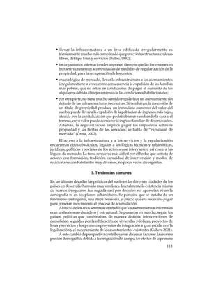 • llevar la infraestructura a un área edificada irregularmente es
técnicamente mucho más complicado que poner infraestructura en áreas
libres, del tipo lotes y servicios (Balbo, 1992);

• los organismos internacionales imponen siempre que las inversiones en
infraestructura sean acompañadas de medidas de regularización de la
propiedad, para la recuperación de los costos;

• en una lógica de mercado, llevar la infraestructura a los asentamientos
irregulares tiene a veces como consecuencia la expulsión de las familias
más pobres, que no están en condiciones de pagar el aumento de los
alquileres debido al mejoramiento de las condiciones habitacionales;

• por otra parte, no tiene mucho sentido regularizar un asentamiento sin
dotarlo de las infraestructuras necesarias. Sin embargo, la concesión de
un título de propiedad produce un inmediato aumento del valor del
suelo y puede llevar a la expulsión de la población de ingresos más bajos,
atraída por la capitalización que podrá obtener vendiendo la casa o el
terreno, cuyo valor puede acercarse al ingreso familiar de diversos años.
Además, la regularización implica pagar los impuestos sobre la
propiedad y las tarifas de los servicios; se habla de “expulsión de
mercado” (Cross, 2002).
El acceso a la infraestructura y a los servicios y la regularización
encuentran otros obstáculos, ligados a las lógicas técnicas y urbanísticas,
jurídicas, políticas y sociales de los actores que intervienen, así como a las
lógicas de mercado. La tarea se vuelve más difícil por el hecho que se trata de
actores con formación, tradición, capacidad de intervención y modos de
relacionarse con habitantes muy diversos, no pocas veces divergentes.
5. Tendencias comunes
En las últimas décadas las políticas del suelo en las diversas ciudades de los
países en desarrollo han sido muy similares. Inicialmente la existencia misma
de barrios irregulares fue negada casi por doquier: no aparecían ni en la
cartografía ni en los planos urbanísticos. Se pensaba que se trataba de un
fenómeno contingente, una etapa necesaria, el precio que era necesario pagar
para poner en movimiento el proceso de acumulación.
Al inicio de los años setenta se entendió que los asentamientos informales
eran un fenómeno duradero y estructural. Se pusieron en marcha, según los
países, políticas que combinaban, de manera distinta, intervenciones de
demolición seguidas por la edificación de viviendas públicas, proyectos de
lotes y servicios y los primeros proyectos de integración a gran escala, con la
legalización y el mejoramiento de los asentamientos existentes (Cohen, 2001).
A este cambio de perspectiva contribuyeron diversos factores: la enorme
presión demográfica debida a la emigración del campo; los efectos de la primera
113

 