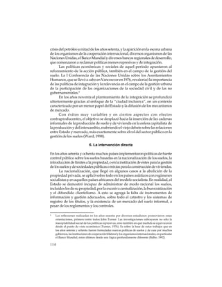 crisis del petróleo a mitad de los años setenta, y la aparición en la escena urbana
de los organismos de la cooperación internacional, diversos organismos de las
Naciones Unidas, el Banco Mundial y diversos bancos regionales de desarrollo,
que comenzaron a reclamar políticas menos represivas y de integración.
Las políticas económicas y sociales de aquel período apuntaron al
reforzamiento de la acción pública, también en el campo de la gestión del
suelo. La I Conferencia de las Naciones Unidas sobre los Asentamientos
Humanos, que se llevó a cabo en Vancouver en 1976, revalorizó la importancia
de las políticas de integración y la relevancia en el campo de la gestión urbana
de la participación de las organizaciones de la sociedad civil y de las no
gubernamentales.4
En los años noventa el planteamiento de la integración se profundizó
ulteriormente gracias al enfoque de la “ciudad inclusiva”, en un contexto
caracterizado por un menor papel del Estado y la difusión de los mecanismos
de mercado.
Con éxitos muy variables y en ciertos aspectos con efectos
contraproducentes, el objetivo se desplazó hacia la inserción de las cadenas
informales de la producción de suelo y de vivienda en la esfera capitalista de
la producción y del intercambio, reabriendo el viejo debate sobre las relaciones
entre Estado y mercado, más exactamente sobre el rol del sector público en la
gestión de los suelos (Ward, 1998).
6. La intervención directa
En los años setenta y ochenta muchos países implementaron políticas de fuerte
control público sobre los suelos basadas en la nacionalización de los suelos, la
introducción de límites a la propiedad, o en la institución de entes para la gestión
de los suelos y de sociedades públicas o mixtas para la construcción de viviendas.
La nacionalización, que llegó en algunos casos a la abolición de la
propiedad privada, se aplicó sobre todo en los países asiáticos con regímenes
socialistas y en aquellos países africanos del modelo socialista. En realidad, el
Estado se demostró incapaz de administrar de modo racional los suelos,
incluidos los de su propiedad, por la excesiva centralización, la burocratización
y el difundido clientelismo. A esto se agrega la falta de instrumentos de
información y gestión adecuados, sobre todo el catastro y los sistemas de
registro de los títulos, y la existencia de un mercado del suelo informal, a
pesar de los reglamentos y los controles.
4

Las reflexiones realizadas en los años sesenta por diversos estudiosos promovieron estas
orientaciones, primero entre todos John Turner. Las investigaciones subrayaron no sólo la
inaceptabilidad social de las políticas represivas, sino también en qué medida se equivocaron
desde el punto de vista económico (Turner, 1976). Es sobre la base de estos trabajos que en
los años setenta y ochenta fueron formuladas nuevas políticas de suelos y de casa por muchos
gobiernos, las instituciones de cooperación bilateral y los organismos internacionales, en particular
el Banco Mundial, estos últimos desde una lógica profundamente diferente (Balbo, 1992).

114

 
