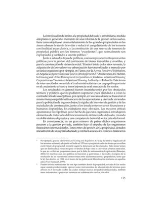 La introducción de límites a la propiedad del suelo o inmobiliaria, medida
adoptada en general al momento de una reforma de la gestión de los suelos,
tiene como objetivo el desmantelamiento de las grandes propiedades en las
áreas urbanas de modo de evitar o reducir el congelamiento de los terrenos
con finalidad especulativa, y la constitución de una reserva de terrenos de
propiedad pública con los terrenos “excedentes”, que normalmente son
expropiados y confiados a un ente público.5
Junto a estos dos tipos de políticas, casi siempre se constituyeron entes
públicos para la gestión del patrimonio de bienes inmuebles y muebles, y
para la construcción de vivienda social.6 Hasta el inicio de los años noventa, la
adquisición de los suelos y su urbanización fueron realizadas a menudo por
un único organismo; por ejemplo, en Túnez, por la Agence Foncière d’Habitation,
en Argelia la Agence Nationale pour le Développement et l’Amélioration de l’Habitat,
la Housing and Urban Development Corporation en Jordania, la National Housing
Corporation en Tanzania o la National Housing Authority en Tailandia. Esta forma
de intervención ha permitido a la administración ejercer un papel importante
en el crecimiento urbano y tener injerencia en el mercado de los suelos.
Los resultados en general fueron insatisfactorios por los obstáculos
técnicos y políticos que no pudieron superarse: poca claridad o a veces la
contradicción de los objetivos, por ejemplo, en los casos donde se buscaron al
mismo tiempo equilibrio financiero de las operaciones y oferta de viviendas
para la población de ingresos bajos; la rigidez de los entes de gestión y de las
sociedades de construcción, junto a los insuficientes recursos financieros y
humanos disponibles; los estándares muy elevados. Las mayores críticas
apuntaron al nivel político, por el hecho de que estos organismos introdujeron
elementos de distorsión del funcionamiento del mercado del suelo, creando
un doble sistema de precios y una competencia desleal al sector privado formal.
En consecuencia, en un gran número de países dichos organismos
pasaron a la gestión privada, también bajo el impulso de los organismos
financieros internacionales. Estos entes de gestión de la propiedad, dotados
inicialmente de un capital adecuado y con fácil acceso a los recursos financieros

5

6

Por ejemplo, gracias a la Urban Land Ceiling and Regulation Act (Ley de límite y regulación de
los terrenos urbanos) adoptada en India en 1976 se expropiaron todas las áreas que excedían
cierto límite de propiedad, variable según la dimensión de las ciudades. Tales áreas tenían
que ser destinadas a proyectos para viviendas de bajo costo o a servicios urbanos esenciales,
lo que se verificó en poquísimos casos por la falta de instrumentos de aplicación (Banerjee,
2002). En muchos casos esta política no funcionó, y quitó áreas al mercado a la espera de la
resolución de las numerosas controversias entre administraciones y propietarios, tanto que
la ley fue abolida en 1988, en el marco de las políticas de liberalización iniciadas en aquellos
años (Von Einsiedel, 1995).
Pueden existir instituciones de este tipo también donde la propiedad privada de los suelos
sigue siendo predominante; operan como instrumentos de adquisición de terrenos para
ofrecer en el mercado o sobre las cuales realizar nuevos proyectos habitacionales, también
áreas industriales y proyectos turísticos en colaboración con los privados.

115

 