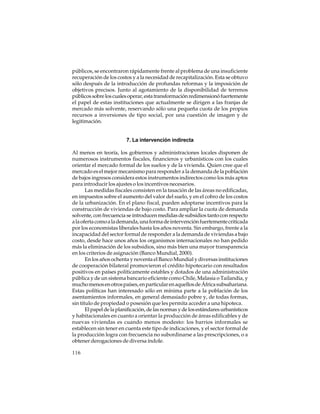 públicos, se encontraron rápidamente frente al problema de una insuficiente
recuperación de los costos y a la necesidad de recapitalización. Esta se obtuvo
sólo después de la introducción de profundas reformas y la imposición de
objetivos precisos. Junto al agotamiento de la disponibilidad de terrenos
públicos sobre los cuales operar, esta transformación redimensionó fuertemente
el papel de estas instituciones que actualmente se dirigen a las franjas de
mercado más solvente, reservando sólo una pequeña cuota de los propios
recursos a inversiones de tipo social, por una cuestión de imagen y de
legitimación.

7. La intervención indirecta
Al menos en teoría, los gobiernos y administraciones locales disponen de
numerosos instrumentos fiscales, financieros y urbanísticos con los cuales
orientar el mercado formal de los suelos y de la vivienda. Quien cree que el
mercado es el mejor mecanismo para responder a la demanda de la población
de bajos ingresos considera estos instrumentos indirectos como los más aptos
para introducir los ajustes o los incentivos necesarios.
Las medidas fiscales consisten en la tasación de las áreas no edificadas,
en impuestos sobre el aumento del valor del suelo, y en el cobro de los costos
de la urbanización. En el plano fiscal, pueden adoptarse incentivos para la
construcción de viviendas de bajo costo. Para ampliar la cuota de demanda
solvente, con frecuencia se introducen medidas de subsidios tanto con respecto
a la oferta como a la demanda, una forma de intervención fuertemente criticada
por los economistas liberales hasta los años noventa. Sin embargo, frente a la
incapacidad del sector formal de responder a la demanda de viviendas a bajo
costo, desde hace unos años los organismos internacionales no han pedido
más la eliminación de los subsidios, sino más bien una mayor transparencia
en los criterios de asignación (Banco Mundial, 2000).
En los años ochenta y noventa el Banco Mundial y diversas instituciones
de cooperación bilateral promovieron el crédito hipotecario con resultados
positivos en países políticamente estables y dotados de una administración
pública y de un sistema bancario eficiente como Chile, Malasia o Tailandia, y
mucho menos en otros países, en particular en aquellos de África subsahariana.
Estas políticas han interesado sólo en mínima parte a la población de los
asentamientos informales, en general demasiado pobre y, de todas formas,
sin título de propiedad o posesión que les permita acceder a una hipoteca.
El papel de la planificación, de las normas y de los estándares urbanísticos
y habitacionales en cuanto a orientar la producción de áreas edificables y de
nuevas viviendas es cuando menos modesto: los barrios informales se
establecen sin tener en cuenta este tipo de indicaciones, y el sector formal de
la producción logra con frecuencia no subordinarse a las prescripciones, o a
obtener derogaciones de diversa índole.
116

 