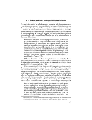 8. La gestión del suelo y los organismos internacionales
En el decenio pasado, las soluciones para responder a la demanda de suelo,
vivienda e infraestructura para la población de ingresos bajos fueron objeto
de un intenso debate,7 articulado sustancialmente en torno a dos posiciones.
La primera, de enfoque liberal, subraya la necesidad de integrar los mercados
informales del suelo y los formales y garantizar la propiedad del suelo a través
de regularizaciones. Se trata de la solución privilegiada por los organismos
internacionales, sobre todo el Banco Mundial, que se ha referido al tema en
diversas publicaciones:
Es necesario introducir títulos de propiedad del suelo, reconocidos
y traspasables; realizar programas de registro y de regularización
de la propiedad de los terrenos; las viviendas sociales deberían
venderse a sus habitantes, involucrando a los privados en su
manutención y gestión. El registro de la propiedad en los
asentamientos informales es importante porque incentiva la venta
de los suelos y viviendas, proporcionando una garantía legal a los
adquirentes, y promoviendo un mercado de la casa, y permite a las
familias cambiar de casa en función de sus necesidades y
posibilidades (Angel, 1993).
El Banco Mundial considera la regularización una parte del diseño
general de liberalización en el cual se fundan los principios de reducción del
rol del Estado, desregulación, privatización y recuperación de los costos (Banco
Mundial, 1991; Deininger y Feder, 1998).
Una segunda solución pone el acento en la integración social y económica
de los asentamientos informales, en la perspectiva de su futura integración
con el mercado formal de los suelos, y reconoce que existen diversos tipos de
derechos de propiedad. Esta es la posición de las Naciones Unidas contenida
en el Programa de Hábitat, adoptado en la II Conferencia de Naciones Unidas
sobre los Asentamientos Humanos, realizada en Estambul en 1996. En ella se
subraya que la autoconstrucción y el mejoramiento de los barrios irregulares
tienen un papel de integración social, se reafirma la importancia del mercado,
pero se pone el acento más en la seguridad de la tenencia que en la propiedad:
Para asegurar una adecuada oferta de suelos, los gobiernos deberían
reconocer y legitimar la diversidad de los mecanismos de la oferta;
descentralizar las responsabilidades de la gestión de los suelos,
donde sea oportuno, predisponiendo programas de formación que
reconozcan el papel de los diversos actores. Para favorecer el acceso
a la tierra y la seguridad del título de propiedad para todos los
grupos socioeconómicos, los gobiernos, al nivel apropiado, y las
7

El Banco Mundial y Naciones Unidas tuvieron un papel importante en dichas reflexiones,
en primer plano UN-Hábitat y el Programa de Naciones Unidas para el Desarrollo.

117

 