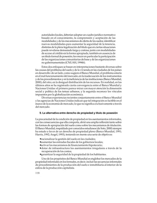 autoridades locales, deberían adoptar un cuadro jurídico-normativo
basado en el conocimiento, la comprensión y aceptación de las
modalidades y de los mecanismos de oferta de los suelos; identificar
nuevas modalidades para aumentar la seguridad de la tenencia,
distintas de la plena legalización del título que en ciertas situaciones
puede revelarse demasiado larga y costosa, junto con modalidades
de acceso al crédito en la forma apropiada, también en ausencia de
un título formal de posesión; favorecer en particular la participación
de las organizaciones comunitarias de base y de las organizaciones
no gubernamentales (CNUAH, 1996b).
Estos dos enfoques se basan en interpretaciones bastante diversas sobre
las causas del problema del suelo y de la vivienda en las ciudades de los países
en desarrollo: de un lado, como sugiere el Banco Mundial, el problema estaría
en el mal funcionamiento del mercado, en la inadecuación de los instrumentos
y de los procedimientos y en la ineficiencia de las instituciones (Banco Mundial,
2000); del otro, en la desigual distribución de los recursos. En realidad, en los
últimos años se ha registrado cierta convergencia entre el Banco Mundial y
Naciones Unidas: el primero parece mirar con mayor atención la dimensión
social y política de los temas urbanos, y la segunda reconoce los vínculos
impuestos por la globalización económica.
Diversas experiencias recientes conjuntamente entre el Banco Mundial
y las agencias de Naciones Unidas indican que tal integración es factible en el
marco de la economía de mercado, lo que no significa exclusivamente a través
del mercado.
9. La alternativa entre derecho de propiedad y título de posesión
La precariedad de la condición de propiedad en los asentamientos informales,
con las consecuencias que ella comporta, abrió una amplia reflexión tanto sobre
las formas de apropiación del suelo como sobre los mecanismos de titulación.
El Banco Mundial, respaldado por conocidos estudiosos (de Soto, 2000) siempre
ha estado a favor de un derecho de propiedad pleno (Banco Mundial, 1991;
Harris, 1992; Angel, 1993), teniendo en mente una serie de objetivos:

•racionalizar la gestión del suelo en las ciudades;
•aumentar las entradas fiscales de los gobiernos locales;
•activar los mecanismos de financiamiento hipotecario;
•dotar de infraestructura los asentamientos irregulares a través de la
recuperación de los costos;

•garantizar la seguridad de la propiedad de los habitantes.
Uno de los propósitos del Banco Mundial es englobar los mercados de la
propiedad informales en los formales, es decir, incluir las secuencias informales
de procedimientos de la producción del suelo e inmobiliaria al interior de la
esfera de la producción capitalista.
118

 