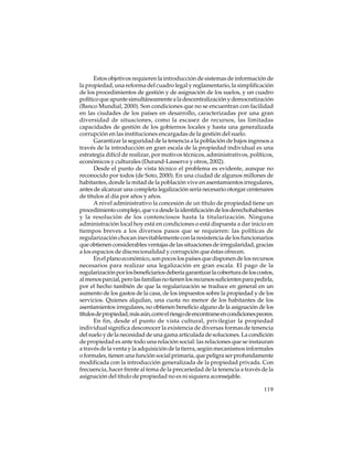 Estos objetivos requieren la introducción de sistemas de información de
la propiedad, una reforma del cuadro legal y reglamentario, la simplificación
de los procedimientos de gestión y de asignación de los suelos, y un cuadro
político que apunte simultáneamente a la descentralización y democratización
(Banco Mundial, 2000). Son condiciones que no se encuentran con facilidad
en las ciudades de los países en desarrollo, caracterizadas por una gran
diversidad de situaciones, como la escasez de recursos, las limitadas
capacidades de gestión de los gobiernos locales y hasta una generalizada
corrupción en las instituciones encargadas de la gestión del suelo.
Garantizar la seguridad de la tenencia a la población de bajos ingresos a
través de la introducción en gran escala de la propiedad individual es una
estrategia difícil de realizar, por motivos técnicos, administrativos, políticos,
económicos y culturales (Durand-Lasserve y otros, 2002).
Desde el punto de vista técnico el problema es evidente, aunque no
reconocido por todos (de Soto, 2000). En una ciudad de algunos millones de
habitantes, donde la mitad de la población vive en asentamientos irregulares,
antes de alcanzar una completa legalización sería necesario otorgar centenares
de títulos al día por años y años.
A nivel administrativo la concesión de un título de propiedad tiene un
procedimiento complejo, que va desde la identificación de los derechohabientes
y la resolución de los contenciosos hasta la titularización. Ninguna
administración local hoy está en condiciones o está dispuesta a dar inicio en
tiempos breves a los diversos pasos que se requieren: las políticas de
regularización chocan inevitablemente con la resistencia de los funcionarios
que obtienen considerables ventajas de las situaciones de irregularidad, gracias
a los espacios de discrecionalidad y corrupción que éstas ofrecen.
En el plano económico, son pocos los países que disponen de los recursos
necesarios para realizar una legalización en gran escala. El pago de la
regularización por los beneficiarios debería garantizar la cobertura de los costos,
al menos parcial, pero las familias no tienen los recursos suficientes para pedirla,
por el hecho también de que la regularización se traduce en general en un
aumento de los gastos de la casa, de los impuestos sobre la propiedad y de los
servicios. Quienes alquilan, una cuota no menor de los habitantes de los
asentamientos irregulares, no obtienen beneficio alguno de la asignación de los
títulos de propiedad, más aún, corre el riesgo de encontrarse en condiciones peores.
En fin, desde el punto de vista cultural, privilegiar la propiedad
individual significa desconocer la existencia de diversas formas de tenencia
del suelo y de la necesidad de una gama articulada de soluciones. La condición
de propiedad es ante todo una relación social: las relaciones que se instauran
a través de la venta y la adquisición de la tierra, según mecanismos informales
o formales, tienen una función social primaria, que peligra ser profundamente
modificada con la introducción generalizada de la propiedad privada. Con
frecuencia, hacer frente al tema de la precariedad de la tenencia a través de la
asignación del título de propiedad no es ni siquiera aconsejable.
119

 