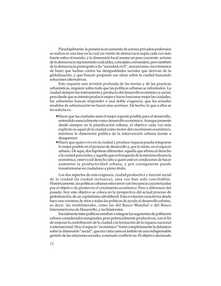 Paradojalmente, la presencia en aumento de actores privados poderosos
se realiza en una fase en la cual un viento de democracia sopla cada vez más
fuerte sobre el mundo, y la dimensión local asume un peso creciente: actores
de la democracia representativa (alcaldes, concejales comunales), pero también
de la democracia participativa (la “sociedad civil”, asociaciones, movimientos
de base) que luchan contra las desigualdades sociales que derivan de la
globalización, y que buscan proponer sus ideas sobre la ciudad buscando
soluciones alternativas.
Esto requiere una revisión profunda de las teorías y de las practicas
urbanísticas, requiere sobre todo que las políticas urbanas se reformulen. La
ciudad siempre fue instrumento y producto del desarrollo económico y social,
pero desde que se intenta producir mejor y hacer funcionar mejor las ciudades,
los urbanistas buscan responder a una doble exigencia, que los actuales
modelos de urbanización no hacen sino acentuar. De hecho, lo que a ellos se
les solicita es:

•Hacer que las ciudades sean el mejor soporte posible para el desarrollo,
entendido esencialmente como desarrollo económico. Aunque presente
desde siempre en la planificación urbana, el objetivo cada vez más
explícito es aquel de la ciudad como motor del crecimiento económico,
mientras la dimensión política de la intervención urbana tiende a
desaparecer.
•Hacer que quien vive en la ciudad y produce riqueza pueda integrarse
lo mejor posible en el proceso de desarrollo y, por lo tanto, en el espacio
urbano. De aquí, dos hipótesis diferentes: aquella que afirma el derecho
a la ciudad para todos, y aquella que en búsqueda de la máxima eficiencia
económica, reserva tal derecho sólo a quien esté en condiciones de hacer
aumentar la productividad urbana, y por consiguiente puede
transformarse en ciudadano a pleno título.
Los dos aspectos de esta exigencia, ciudad productiva y función social
de la ciudad (la ciudad inclusiva), rara vez han sido conciliables.
Históricamente, las políticas urbanas estuvieron con frecuencia caracterizadas
por el objetivo de promover el crecimiento económico. Pero a diferencia del
pasado, hoy este objetivo se coloca en la perspectiva del actual proceso de
globalización, de un capitalismo ultraliberal. Esta evolución caracteriza desde
hace una veintena de años a todas las políticas de ayuda al desarrollo urbano,
es decir, las multilaterales, como las del Banco Mundial o del Banco
Interamericano de Desarrollo, y las bilaterales.
Inicialmente tales políticas miraban a integrar los segmentos de población
urbana considerados marginales, pero potencialmente productivos, con el fin
de mejorar la contribución de la ciudad a la formación de la riqueza nacional
e internacional. Hoy el aspecto “económico” tomó completamente la delantera
sobre la dimensión “social”, que era vista como el ámbito de una indispensable
gestión de las relaciones sociales, a menudo conflictivas. El objetivo declarado
12

 