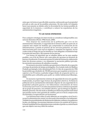 antes que a la forma en que ella debe asumirse, subrayando que la propiedad
privada es sólo una de las posibles soluciones. De este modo, la Campaña
lanzó nuevamente un debate sobre la diversidad de las formas posibles de
seguridad de la tenencia, y contribuyó a reducir las expulsiones de los
asentamientos irregulares.
12. Las nuevas orientaciones
Para cualquier estrategia de intervención se consideran indispensables una
serie de elementos (Ward, 1998; Fourie, 2000).
Para mejorar las condiciones de la población que vive en los
asentamientos informales, la seguridad de la tenencia debe ser parte de un
conjunto más amplio de medidas que comprendan la realización de las
infraestructuras y puesta en práctica de los servicios primarios, así como
intervenciones para crear nuevos empleos y aumentar los ingresos, sin los
cuales existe el riesgo de que las familias se vean obligadas a trasladarse bajo
la presión del mercado y del aumento de los precios.
Las formas de seguridad que se adopten deben ser las más amplias
posibles, con el fin de ofrecer una vasta gama de opciones en términos de
precios y localización. Es necesario promover todas las formas de colaboración
entre los diversos actores, y no solamente la asociación pública/privada,
favoreciendo mecanismos de subsidios cruzados.
Es necesario encontrar medidas que garanticen el derecho de ocupación
a lo largo de períodos de tiempo prolongados. En el estado indio de Madhya
Pradesh, por ejemplo, la ley denominada Patta Act (ley de ocupación) de 1984
ha permitido que alrededor de 150.000 personas que ocupaban un terreno no
superior a los 50 metros cuadrados tengan títulos de ocupación (patta), no
transferibles pero utilizables para pedir un crédito habitacional (Banerjee,
2002).
Es necesario experimentar sistemas de seguridad diversos de aquellos
tradicionales, en primer lugar formas de propiedad colectivas. En Kenia la
población de los asentamientos informales dispone de una seguridad de la
propiedad suficiente gracias a los fideicomisos comunitarios de tierra
(Community Land Trusts). Con estos mecanismos la tierra continúa en posesión
de un grupo de personas, una entidad colectiva, que la entrega en alquiler a
distintas personas. De este modo se distribuyen títulos de posesión individual
que pueden usarse como garantía de créditos, pero se evita la compraventa
incontrolada y la especulación con los terrenos.
Las informaciones sobre el suelo deberían ser recogidas a nivel local y
no por la administración central, involucrando directamente a los habitantes.
También los procedimientos de titularización deberían confiarse a los gobiernos
locales, sin embargo, los enormes intereses en torno a la cuestión de la tierra y
la fuerte hostilidad de las administraciones centrales al perder su control hacen
que este objetivo sea muy difícil de realizar.
122

 