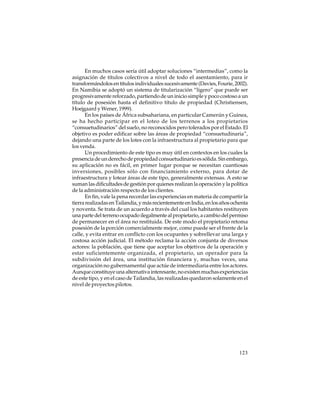En muchos casos sería útil adoptar soluciones “intermedias”, como la
asignación de títulos colectivos a nivel de todo el asentamiento, para ir
transformándolos en títulos individuales sucesivamente (Davies, Fourie, 2002).
En Namibia se adoptó un sistema de titularización “ligero” que puede ser
progresivamente reforzado, partiendo de un inicio simple y poco costoso a un
título de posesión hasta el definitivo título de propiedad (Christiensen,
Hoejgaard y Wener, 1999).
En los países de África subsahariana, en particular Camerún y Guinea,
se ha hecho participar en el loteo de los terrenos a los propietarios
“consuetudinarios” del suelo, no reconocidos pero tolerados por el Estado. El
objetivo es poder edificar sobre las áreas de propiedad “consuetudinaria”,
dejando una parte de los lotes con la infraestructura al propietario para que
los venda.
Un procedimiento de este tipo es muy útil en contextos en los cuales la
presencia de un derecho de propiedad consuetudinario es sólida. Sin embargo,
su aplicación no es fácil, en primer lugar porque se necesitan cuantiosas
inversiones, posibles sólo con financiamiento externo, para dotar de
infraestructura y lotear áreas de este tipo, generalmente extensas. A esto se
suman las dificultades de gestión por quienes realizan la operación y la política
de la administración respecto de los clientes.
En fin, vale la pena recordar las experiencias en materia de compartir la
tierra realizadas en Tailandia, y más recientemente en India, en los años ochenta
y noventa. Se trata de un acuerdo a través del cual los habitantes restituyen
una parte del terreno ocupado ilegalmente al propietario, a cambio del permiso
de permanecer en el área no restituida. De este modo el propietario retoma
posesión de la porción comercialmente mejor, como puede ser el frente de la
calle, y evita entrar en conflicto con los ocupantes y sobrellevar una larga y
costosa acción judicial. El método reclama la acción conjunta de diversos
actores: la población, que tiene que aceptar los objetivos de la operación y
estar suficientemente organizada, el propietario, un operador para la
subdivisión del área, una institución financiera y, muchas veces, una
organización no gubernamental que actúe de intermediaria entre los actores.
Aunque constituye una alternativa interesante, no existen muchas experiencias
de este tipo, y en el caso de Tailandia, las realizadas quedaron solamente en el
nivel de proyectos pilotos.

123

 