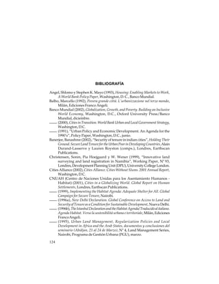 BIBLIOGRAFÍA
Angel, Shlomo y Stephen K. Mayo (1993), Housing: Enabling Markets to Work,
A World Bank Policy Paper, Washington, D. C., Banco Mundial.
Balbo, Marcello (1992), Povera grande cittá. L’urbanizzazione nel terzo mondo,
Milán, Ediciones Franco Angeli.
Banco Mundial (2002), Globalization, Growth, and Poverty. Building an Inclusive
World Economy, Washington, D.C., Oxford University Press/Banco
Mundial, diciembre.
(2000), Cities in Transition. World Bank Urban and Local Government Strategy,
Washington, D.C.
(1991), “Urban Policy and Economic Development. An Agenda for the
1990’s”, Policy Paper, Washington, D.C., junio.
Banerjee, Banashree (2002), “Security of tenure in indian cities”, Holding Their
Ground. Secure Land Tenure for the Urban Poor in Developing Countries, Alain
Durand-Lasserve y Lauren Royston (comps.), Londres, Earthscan
Publications.
Christensen, Soren, Pia Hoejgaard y W. Wener (1999), “Innovative land
surveying and land registration in Namibia”, Working Paper, Nº 93,
Londres, Development Planning Unit (DPU), University College London.
Cities Alliance (2002), Cities Alliance. Cities Without Slums. 2001 Annual Report,
Washington, D.C.
CNUAH (Centro de Naciones Unidas para los Asentamiento Humanos Habitat) (2001), Cities in a Globalizing World. Global Report on Human
Settlements, Londres, Earthscan Publications.
(1999), Implementing the Habitat Agenda: Adequate Shelter for All. Global
Campaign for Secure Tenure, Nairobi.
(1996a), New Delhi Declaration. Global Conference on Access to Land and
Security of Tenure as a Condition for Sustainable Development, Nueva Delhi.
(1996b), The Istanbul Declaration and the Habitat Agenda/ Traducido al italiano.
Agenda Habitat. Verso la sostenibilitá urbana e territoriale, Milán, Ediciones
Franco Angeli.
(1995), Urban Land Management, Regularization Policies and Local
Development in Africa and the Arab States, documentos y conclusiones del
seminario (Abidjan, 21 al 24 de Marzo), Nº 4, Land Management Series,
Nairobi, Programa de Gestión Urbana (PGU), marzo.
124

 