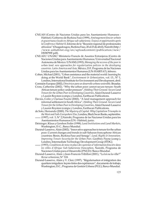 CNUAH (Centro de Naciones Unidas para los Asentamiento Humanos Habitat)/Gobierno de Burkina Faso (1999), Aménagement foncier urbain
et gouvernance locale en Afrique sub-saharienne. Enjeux et opportunités aprés
la Conférence Habitat II, Informe de la “Reunión regional de profesionales
africanos” (Ouagadougou, Burkina Faso, 20 al 23 de abril), Nairobi (http:/
/www.unhabitat.org/en/uploadcontent/publication/new/
HS58799F.pdf).
CNUAH/ UNAM/ Ministerio Francés de Asuntos Extranjeros (Centro de
Naciones Unidas para Asentamiento Humanos/Universidad Nacional
Autonoma de Mexico/UNAM) (1993), Managing the accesss of the poor to
urban land: new approaches for regularization policies in the developing
countries. Latin America and Asia, México, D.F, Programa de las Naciones
Unidas para los Asentamientos Humanos (UN-HABITAT), febrero.
Cohen, Michael (2001), “Urban assistance and the material world: learning by
doing at the World Bank”, Environment & Urbanization, vol. 13., Nº 1,
Londres, International Institute for Environment and Development, abril.
Comisión Europea (2002), Directrices para un desarrollo urbano sostenible, Bruselas.
Cross, Catherine (2002), “Why the urban poor cannot secure tenure: South
African tenure policy under pressure”, Holding Their Ground. Secure Land
Tenure for the Urban Poor in Developing Countries, Alain Durand-Lasserve
y Lauren Royston (comps.), Londres, Earthscan Publications.
Davies, Colin y Clarissa Fourie (2002), “A land management approach for
informal settlement in South Africa”, Holding Their Ground. Secure Land
Tenure for the Urban Poor in Developing Countries, Alain Durand-Lasserve
y Lauren Royston (comps.), Londres, Earthscan Publications.
de Soto, Hernando (2000), The Mystery of Capital. Why Capitalism Triumphs in
the West and Fails Everywhere Else, Londres, Black Swan Books, septiembre.
(1997), vol. 3, Nº 2,Nairobi, Programa de las Naciones Unidas para los
Asentamientos Humanos (UN - Habitat), junio.
Deininger, Klaus y Gershon Feder (1998), Land Institutions and Land Markets,
Washington, D. C., Banco Mundial.
Durand-Lasserve, Alain (2002), “Innovative approaches to tenure for the urban
poor. Current changes and trends in sub-Saharan francophone African
countries: Benin, Burkina Faso and Senega”, Land, Rigths & Innovation.
Improving Tenure Security for the Urban Poor, Geoffrey Payne (comp.),
Londres, Intermediate Technology Development Group (ITDG).
(1993), Conditions de mise en place des systemes d’information fonciére dans
les villes d’Afrique Sub-Saharienne francophon, Nairobi, Programa de
Naciones Unidas para el Desarrollo (PNUD)/Banco Mundial.
Durand-Lasserve, Alain y Jean-Francois Tribillon (2001), “La loi ou la ville?”
Revue urbanisme, Nº 318.
Durand-Lasserve, Alain y V. Clerc (1997), “Régularisation et intégration des
quartiers irréguliers: leçons tirées des expériences”, documento de trabajo,
Washington, D.C., Programa de Gestión Urbana (PGU), Banco Mundial.
125

 
