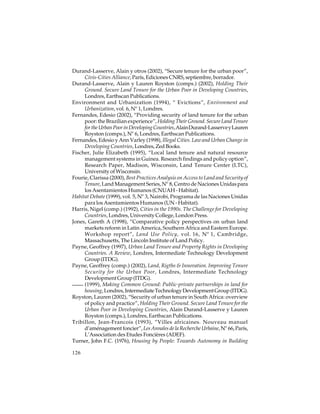 Durand-Lasserve, Alain y otros (2002), “Secure tenure for the urban poor”,
Civis-Cities Alliance, París, Ediciones CNRS, septiembre, borrador.
Durand-Lasserve, Alain y Lauren Royston (comps.) (2002), Holding Their
Ground. Secure Land Tenure for the Urban Poor in Developing Countries,
Londres, Earthscan Publications.
Environment and Urbanization (1994), “ Evictions”, Environment and
Urbanization, vol. 6, Nº 1, Londres.
Fernandes, Edesio (2002), “Providing security of land tenure for the urban
poor: the Brazilian experience”, Holding Their Ground. Secure Land Tenure
for the Urban Poor in Developing Countries, Alain Durand-Lasserve y Lauren
Royston (comps.), Nº 6, Londres, Earthscan Publications.
Fernandes, Edesio y Ann Varley (1998), Illegal Cities. Law and Urban Change in
Developing Countries, Londres, Zed Books.
Fischer, Julie Elizabeth (1995), “Local land tenure and natural resource
management systems in Guinea. Research findings and policy option”,
Research Paper, Madison, Wisconsin, Land Tenure Center (LTC),
University of Wisconsin.
Fourie, Clarissa (2000), Best Practices Analysis on Access to Land and Security of
Tenure, Land Management Series, Nº 8, Centro de Naciones Unidas para
los Asentamientos Humanos (CNUAH - Habitat).
Habitat Debate (1999), vol. 5, Nº 3, Nairobi, Programa de las Naciones Unidas
para los Asentamientos Humanos (UN - Habitat).
Harris, Nigel (comp.) (1992), Cities in the 1990s. The Challenge for Developing
Countries, Londres, University College, London Press.
Jones, Gareth A (1998), “Comparative policy perspectives on urban land
markets reform in Latin America, Southern Africa and Eastern Europe.
Workshop report”, Land Use Policy, vol. 16, Nº 1, Cambridge,
Massachusetts, The Lincoln Institute of Land Policy.
Payne, Geoffrey (1997), Urban Land Tenure and Property Rights in Developing
Countries. A Review, Londres, Intermediate Technology Development
Group (ITDG).
Payne, Geoffrey (comp.) (2002), Land, Rigths & Innovation. Improving Tenure
Security for the Urban Poor, Londres, Intermediate Technology
Development Group (ITDG).
(1999), Making Common Ground: Public-private partnerships in land for
housing, Londres, Intermediate Technology Development Group (ITDG).
Royston, Lauren (2002), “Security of urban tenure in South Africa: overview
of policy and practice”, Holding Their Ground. Secure Land Tenure for the
Urban Poor in Developing Countries, Alain Durand-Lasserve y Lauren
Royston (comps.), Londres, Earthscan Publications.
Tribillon, Jean-Francois (1993), “Villes africaines. Nouveau manuel
d’aménagement foncier”, Les Annales de la Recherche Urbaine, Nº 66, París,
L’Association des Etudes Foncières (ADEF).
Turner, John F.C. (1976), Housing by People: Towards Autonomy in Building
126

 