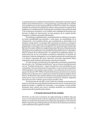 es aquel de hacer las ciudades más productivas, mejorando en primer lugar el
sistema de las infraestructuras y, en segundo lugar, garantizando en la medida
de lo posible la paz social a quien pretenda invertir en la ciudad. Si se adoptan
medidas de inclusión de la población urbana, ellas apuntan al conjunto de la
población, en consideración de una búsqueda casi obsesiva de la productividad
y de la eficiencia económica: es la ciudad como totalidad de funciones que
deviene el objeto de intervención, no más pedazos de la ciudad, barrios
irregulares o ámbitos sectoriales delimitados.
Sin embargo, la globalización y metropolización se realizan en un marco
de fuerte inestabilidad que perturba, a corto plazo, las modalidades de la
urbanización y de la gestión urbana, que normalmente se desarrollan en el
mediano o largo plazo. Los tiempos del crecimiento económico se redujeron
fuertemente a causa, sobre todo, de la inestabilidad de los mercados financieros
globalizados y esto origina nuevos problemas cuya aparición imprevista ha sido
algo para lo cual los expertos no estaban preparados: las graves crisis financieras
que golpean frecuentemente a las grandes metrópolis han hecho vulnerable a
todo el contexto de la urbanización y al conjunto de la población urbana. La
deslocalización de las actividades económicas determina el despido de
centenares o miles de trabajadores, con un tajante aumento de la desocupación
y la ulterior expansión del sector informal, activando importantes flujos
migratorios tanto al interior de los países como hacia el exterior.
En Asia oriental y meridional, se ha registrado un fenómeno inquietante
año tras año: a las “burbujas inmobiliarias” que se forman simultáneamente
con las “burbujas financieras”, siguen desastrosas crisis inmobiliarias que
acompañan a las crisis financieras o las preceden, y nuevas formas de pobreza
urbana golpean a las mismas clases medias. Los centenares de nuevos ricos
que por la crisis de 1997-1998 en Yakarta (Indonesia) se encontraron en extrema
pobreza de un día para otro, ocuparon por meses las primeras páginas de los
diarios. En Brasil las clases medias urbanas fueron perjudicadas por una crisis
menos grave, que se acentuó con el ajuste estructural, mientras Argentina
atraviesa una crisis violenta, igual a la que sacudió a Asia.
En situaciones de este tipo, en las cuales las ciudades se encuentran de
hecho en el centro de una profunda transformación social, con frecuencia los
gobiernos locales, y también los nacionales, y sus expertos, no han podido
mantener bajo control esta nueva realidad mediante los tradicionales
instrumentos de la planificación urbana.
2. El ajuste estructural de las ciudades
De hecho, en este nuevo escenario, las reglas del juego se definen más que
nunca a nivel internacional, el de los organismos de ayuda al desarrollo, los
únicos en condiciones de proporcionar respuestas apropiadas a esta situación
difícil, respuestas que están guiadas por el criterio de la eficiencia económica
y del rendimiento del capital invertido.
13

 
