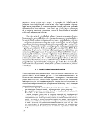 periférico, entra en una nueva etapa:2 la introspección. Si la lógica de
urbanización se dirigió hacia la periferia, hoy lo hace hacia la ciudad existente,
hacia la urbe consolidada. Se produce una mutación en la tradicional tendencia
del desarrollo urbano (exógeno y centrífugo), que privilegiaba el urbanismo
de la periferia, a uno que produce un cambio de dirección hacia la ciudad
existente (endógena y centrípeta).
Con esta vuelta de prioridad a la urbe previamente construida,3 el centro
histórico cobra un sentido diferente, planteando nuevos retos vinculados a
las accesibilidades, a las centralidades intraurbanas, a las simbologías existentes
y a las tramas de relaciones sociales que le dan sustento. Esta nueva tendencia
se explica, entre otras causas, por la transición demográfica que vive América
Latina, por el desarrollo científico tecnológico de los medios de comunicación
y por la consolidación de los mercados globales (Carrión, 2000). Esta
confluencia de un nuevo patrón de urbanización, de la existencia de una
conciencia pública y privada y de la degradación del centro histórico tiende a
revalorizar la centralidad histórica y a plantear el reto de formular nuevas
metodologías, técnicas y teorías que sustenten otros esquemas de interpretación
y actuación sobre ellos. Así se abren nuevas perspectivas analíticas y
mecanismos de intervención en los centros históricos de América Latina, que
propenden a la superación de los paradigmas que parten de lo monumental,
como hecho inicial y definitivo, abstrayendo los contextos económicos, sociales
e históricos.
2. El universo de los centros históricos
El universo de los centros históricos en América Latina se caracteriza por una
gran diversidad de situaciones, que lleva a la dificultad e inconveniencia de
tratarlos como si fueran una realidad única y homogénea.4 Esta afirmación
puede ser corroborada a través de los siguientes criterios, que muestran la
heterogeneidad de situaciones que generan centros históricos diferentes: la
distinta calidad patrimonial (por ejemplo, entre Medellín y Lima), el tiempo
2

3

4

Entendida como el paso de lo rural a urbano, la dotación de servicios urbanos a los terrenos
que no los tienen, el diseño de normas y la expansión urbana precaria, entre otras.
Que exige políticas y acciones urbanísticas dentro de las ciudades, es decir, la urbanización
de la ciudad o, en otras palabras, la reurbanización.
“...tanto el patrimonio cultural como las estrategias planteadas para el problema de la
conservación y el uso de aquél son extraordinariamente desiguales entre los países
latinoamericanos. Sería injusto, o poco técnico, aplicar los mismos criterios de evaluación y
medida a lo ocurrido en México, en Colombia o en Chile, por ejemplo. Las circunstancias
históricas y sociopolíticas que priman en cada caso pueden ser enormemente distintas, en
su índole y acción. Las soluciones recomendables para un país no lo son para otro. Esa es
otra limitación grave de la ortodoxia conservacionista, debido a la cual la realidad toma
frecuentemente revancha de la teoría, a costa del patrimonio arquitectónico” (Téllez, 1995,
p. 24).

130

 
