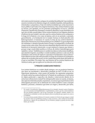 de la intervención (reciente o antigua), la cantidad de población5 (sea residente,
usuaria o turística), los distintos rangos de ciudades (capitales, metropolitanas,
intermedias y pequeñas), el tipo de institucionalidad que actúa (nacional o
local, pública o privada) o los orígenes históricos. Hay centros históricos que
se inician, por ejemplo, en los períodos prehispánico (Cuzco), colonial
(Popayán), republicano (Santiago) o moderno (Brasilia), lo que desemboca en
que, por un lado, pueda haber varios centros históricos con orígenes distintos
al interior de una ciudad y, por otro, que los centros históricos se configuren a
lo largo de la historia y no, como se piensa, solo en un período y asociado,
generalmente, a la fundación de la ciudad. Incluso es fácil percibir esta
heterogeneidad, si tomamos en cuenta la lista de los centros históricos
declarados Patrimonio de la Humanidad por la UNESCO. La gran dispersión
de realidades va desde el tamaño hasta el rango, la antigüedad y el estado de
conservación, entre otras. Este universo altamente diferenciado de los centros
históricos es necesario remarcarlo, ya que expresa la riqueza que tienen y
porque exige creatividad analítica a la hora de definir metodologías para
captarlos y actuar. También pone en cuestión las clásicas reducciones modélicas,
que intentan imponer, encasillar o vender modelos externos a cada una de las
realidades como forma de replicar o reproducir los llamados casos exitosos.6
Estas diferencias han sido estructuradas a lo largo de la historia en la dinámica
urbana de su producción social y en las condiciones particulares del medio en
el que se inscriben. Por tanto, hay una historia de los centros históricos de
América Latina, que se explica en su relación con la ciudad.
3. Relación ciudad-centro histórico
Los centros históricos no existen desde siempre, son un producto histórico
que tiene un nacimiento y desarrollo (¿tendrán un fin?). Si ello es así, es
importante plantearse, como punto de partida, las siguientes preguntas:
¿Cuándo nacen los centros históricos? ¿Cuándo se constituyen y convierten
en objeto particular y específico de estudio e intervención dentro de la
estructura urbana de la ciudad? Es indispensable tener en cuenta, al menos,
dos aspectos interrelacionados: el primero, reconocer que la pertinencia de la
interrogante proviene de la definición de centro histórico como concepto
histórico, procesal y dinámico que tiene un origen y desarrollo; por tanto,
5

6

En cuanto a la población, independientemente de su tamaño, tenemos centros históricos
que viven procesos de despoblamiento o repoblamiento; es decir, que hay centros históricos
que han perdido población o que la han aumentado. No obstante, también, debido a su
condición de centralidad, se tiene una afluencia diaria de población que supera con creces a
la residente.
Los casos exitosos pueden hallarse en la tensión existente en el hecho de que ninguna ciudad
ha resuelto todos sus problemas aunque, es justo reconocer, cada ciudad ha encontrado
alternativas a alguno de sus problemas. En esa dinámica siempre se puede encontrar algo
bueno que mostrar.

131

 