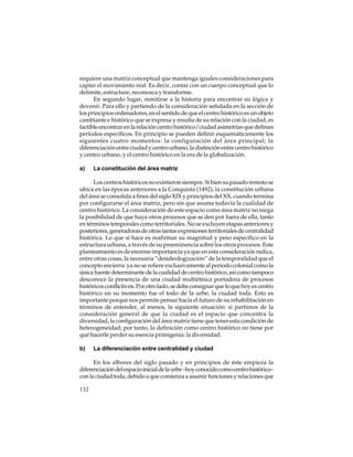 requiere una matriz conceptual que mantenga iguales consideraciones para
captar el movimiento real. Es decir, contar con un cuerpo conceptual que lo
delimite, estructure, reconozca y transforme.
En segundo lugar, remitirse a la historia para encontrar su lógica y
devenir. Para ello y partiendo de la consideración señalada en la sección de
los principios ordenadores, en el sentido de que el centro histórico es un objeto
cambiante e histórico que se expresa y resulta de su relación con la ciudad, es
factible encontrar en la relación centro histórico/ciudad asimetrías que definan
períodos específicos. En principio se pueden definir esquemáticamente los
siguientes cuatro momentos: la configuración del área principal; la
diferenciación entre ciudad y centro urbano, la distinción entre centro histórico
y centro urbano, y el centro histórico en la era de la globalización.
a)

La constitución del área matriz

Los centros históricos no existieron siempre. Si bien su pasado remoto se
ubica en las épocas anteriores a la Conquista (1492), la constitución urbana
del área se consolida a fines del siglo XIX y principios del XX, cuando termina
por configurarse el área matriz, pero sin que asuma todavía la cualidad de
centro histórico. La consideración de este espacio como área matriz no niega
la posibilidad de que haya otros procesos que se den por fuera de ella, tanto
en términos temporales como territoriales. No se excluyen etapas anteriores y
posteriores, generadoras de otras tantas expresiones territoriales de centralidad
histórica. Lo que sí hace es reafirmar su magnitud y peso específico en la
estructura urbana, a través de su preeminencia sobre los otros procesos. Este
planteamiento es de enorme importancia ya que en esta consideración radica,
entre otras cosas, la necesaria “desideologización” de la temporalidad que el
concepto encierra: ya no se refiere exclusivamente al período colonial como la
única fuente determinante de la cualidad de centro histórico, así como tampoco
desconoce la presencia de una ciudad multiétnica portadora de procesos
históricos conflictivos. Por otro lado, se debe consignar que lo que hoy es centro
histórico en su momento fue el todo de la urbe, la ciudad toda. Esto es
importante porque nos permite pensar hacia el futuro de su rehabilitación en
términos de entender, al menos, la siguiente situación: si partimos de la
consideración general de que la ciudad es el espacio que concentra la
diversidad, la configuración del área matriz tiene que tener esta condición de
heterogeneidad; por tanto, la definición como centro histórico no tiene por
qué hacerle perder su esencia primigenia: la diversidad.
b)

La diferenciación entre centralidad y ciudad

En los albores del siglo pasado y en principios de éste empieza la
diferenciación del espacio inicial de la urbe –hoy conocido como centro histórico–
con la ciudad toda, debido a que comienza a asumir funciones y relaciones que
132

 