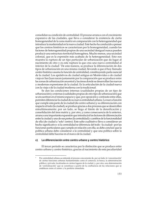 consolidan su condición de centralidad. El proceso arranca con el crecimiento
expansivo de las ciudades, que lleva a considerar la existencia de cierta
homogeneidad de la zona matriz en comparación con la heterogeneidad que
introduce la modernidad en la nueva ciudad. Este hecho ha conducido a pensar
que los centros históricos se caracterizan por la homogeneidad, cuando los
factores de heterogeneidad propios de una sociedad desigual nunca pueden
producir una estructura territorial homogénea. Mucho menos, una sociedad
colonial, que es la expresión más acabada de la heterogeneidad. Esto nos
muestra la ruptura de un tipo particular de urbanización que da lugar al
nacimiento de otro y es esta ruptura la que crea una nueva centralidad al
interior de la ciudad.7 De esta manera, se produce la diferenciación de dos
tipos de urbanización en una misma ciudad, llevando a que el hoy llamado
centro histórico asuma la función de centralidad, constituyendo parte esencial
de la ciudad. Los apelativos de ciudad antigua en Montevideo o de ciudad
vieja en San Juan nacen justamente por la comparación que se produce entre
las zonas de urbanización ancestral y las áreas donde se desarrollan las nuevas
y modernas expresiones de la ciudad. Es la articulación de la ciudad nueva
con la vieja o de la ciudad moderna con la tradicional.
Se dan las condiciones internas (cualidades propias de un tipo de
urbanización) y externas (cualidades propias de otro tipo de urbanización) que
se encuentran en el mismo espacio y que, por oposición y contraste entre ellas,
permiten diferenciar la ciudad de su nueva centralidad urbana. La nueva función
que cumple esta parte de la ciudad (de centro urbano) y su diferenciación con
respecto al todo (la ciudad), se produce gracias a dos procesos que se desarrollan
simultáneamente: por un lado, se llega al límite de la densificación y
consolidación del área matriz y, por otro, y como consecuencia de lo anterior,
arranca una importante expansión que introducirá los factores de diferenciación
entre la ciudad y una de sus partes (la centralidad) y cambios de la funcionalidad
de ella (de ciudad a ‘solo’ centro). Este salto cualitativo lleva a considerar un
hecho significativo: si la centralidad se diferencia del todo –la ciudad– por las
funciones particulares que cumple en relación con ella, se debe concluir que la
política urbana debe considerar a la centralidad y que una política sobre la
centralidad debe hacerse en el marco de la ciudad.
c)

La diferenciación entre centro urbano y centro histórico

El tercer período se caracteriza por la distinción que se produce entre
centro urbano y centro histórico, gracias al nacimiento de esta peculiaridad
7

Por centralidad urbana se entiende al proceso concurrente de, por un lado, la ‘concentración’
de ciertas funciones urbanas fundamentales como el comercio, la banca, la administración
pública y privada, localizadas en ciertos lugares de la ciudad, y, por otro, una determinación
de ‘centralización’ que se constituye a partir de la confluencia de las relaciones que se
establecen entre el centro y la periferia inmediata.

133

 