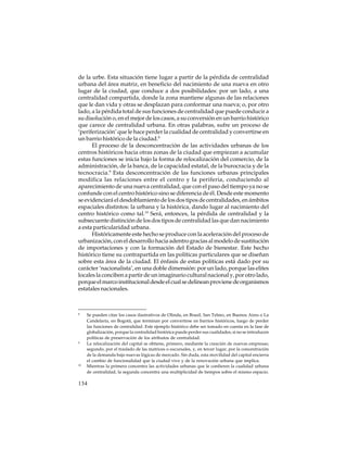 de la urbe. Esta situación tiene lugar a partir de la pérdida de centralidad
urbana del área matriz, en beneficio del nacimiento de una nueva en otro
lugar de la ciudad, que conduce a dos posibilidades: por un lado, a una
centralidad compartida, donde la zona mantiene algunas de las relaciones
que le dan vida y otras se desplazan para conformar una nueva; o, por otro
lado, a la pérdida total de sus funciones de centralidad que puede conducir a
su disolución o, en el mejor de los casos, a su conversión en un barrio histórico
que carece de centralidad urbana. En otras palabras, sufre un proceso de
‘periferización’ que le hace perder la cualidad de centralidad y convertirse en
un barrio histórico de la ciudad.8
El proceso de la desconcentración de las actividades urbanas de los
centros históricos hacia otras zonas de la ciudad que empiezan a acumular
estas funciones se inicia bajo la forma de relocalización del comercio, de la
administración, de la banca, de la capacidad estatal, de la burocracia y de la
tecnocracia.9 Esta desconcentración de las funciones urbanas principales
modifica las relaciones entre el centro y la periferia, conduciendo al
aparecimiento de una nueva centralidad, que con el paso del tiempo ya no se
confunde con el centro histórico sino se diferencia de él. Desde este momento
se evidenciará el desdoblamiento de los dos tipos de centralidades, en ámbitos
espaciales distintos: la urbana y la histórica, dando lugar al nacimiento del
centro histórico como tal.10 Será, entonces, la pérdida de centralidad y la
subsecuente distinción de los dos tipos de centralidad las que dan nacimiento
a esta particularidad urbana.
Históricamente este hecho se produce con la aceleración del proceso de
urbanización, con el desarrollo hacia adentro gracias al modelo de sustitución
de importaciones y con la formación del Estado de bienestar. Este hecho
histórico tiene su contrapartida en las políticas particulares que se diseñan
sobre esta área de la ciudad. El énfasis de estas políticas está dado por su
carácter ‘nacionalista’, en una doble dimensión: por un lado, porque las elites
locales la conciben a partir de un imaginario cultural nacional y, por otro lado,
porque el marco institucional desde el cual se delinean proviene de organismos
estatales nacionales.

8

9

10

Se pueden citar los casos ilustrativos de Olinda, en Brasil, San Telmo, en Buenos Aires o La
Candelaria, en Bogotá, que terminan por convertirse en barrios históricos, luego de perder
las funciones de centralidad. Este ejemplo histórico debe ser tomado en cuenta en la fase de
globalización, porque la centralidad histórica puede perder sus cualidades, si no se introducen
políticas de preservación de los atributos de centralidad.
La relocalización del capital se obtiene, primero, mediante la creación de nuevas empresas;
segundo, por el traslado de las matrices o sucursales, y, en tercer lugar, por la concentración
de la demanda bajo nuevas lógicas de mercado. Sin duda, esta movilidad del capital encierra
el cambio de funcionalidad que la ciudad vive y de la renovación urbana que implica.
Mientras la primera concentra las actividades urbanas que le confieren la cualidad urbana
de centralidad, la segunda concentra una multiplicidad de tiempos sobre el mismo espacio.

134

 
