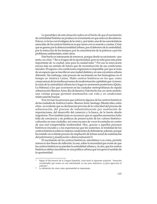 Lo paradójico de esta situación radica en el hecho de que el nacimiento
de centralidad histórica se produce en el momento en que entra en decadencia.
Esto es, ve la luz con el estigma de la crisis y, por tanto, una de las características
esenciales de los centros históricos es que nacen con su muerte a cuestas. Crisis
que se genera por la disfuncionalidad urbana, por el deterioro de la centralidad,
por la reducción de los tiempos, por la concentración de la pobreza o por los
problemas ambientales, entre otros.
Este hecho es interesante de remarcar, porque desde su nacimiento –por
tanto, su crisis–11 lleva el signo de la oportunidad, pero no sólo para esta parte
importante de 1a ciudad, sino para la ciudad toda.12 Por eso la renovación
encara más un sentido de futuro que de reconstrucción de sus condiciones
iniciales. El regreso a las condiciones originarias es imposible, por que se trata
de un espacio que se inscribe en una ciudad distinta y en una coyuntura urbana
diferente. Sin embargo, este proceso de nacimiento no fue homogéneo en el
tiempo en América Latina. Hubo centros históricos en los que, como
consecuencia de los tardíos procesos de modernización capitalista que vivieron,
la crisis de la centralidad urbana tuvo lugar en momentos posteriores (Quito,
La Habana) a los que ocurrieron en las ciudades metropolitanas de rápida
urbanización (Buenos Aires, Rio de Janeiro). Este hecho fue, en cierto sentido,
una ventaja porque permitió mantenerlos con vida y en condiciones
relativamente buenas.
Si se revisan los procesos que sufrieron algunos de los centros históricos
de las ciudades de América Latina –Buenos Aires, Santiago, Montevideo, entre
otras– es evidente que su declinación provino de la velocidad del proceso de
urbanización, del proceso de industrialización por sustitución de
importaciones, del desarrollo del comercio y la banca, de la fuerte oleada
migratoria. Pero también justo es reconocer que en aquellos momentos hubo
falta de conciencia y de políticas de preservación de los valores históricoculturales en esas ciudades, así como escasez de voces levantadas en contra
de una mal comprendida modernidad. Hoy, gracias a aquellos procesos
históricos iniciales y a las experiencias que los sustentan, la totalidad de los
centros históricos están en mejores condiciones de defenderse; además, porque
ha existido un evidente proceso de ampliación de la base social de sustentación
del patrimonio (¿masificación o democratización?).
El nacimiento de los centros históricos, simultáneo a su crisis, permite
remarcar dos líneas de reflexión: la una, sobre la necesidad que existe de que
los centros históricos no pierdan la centralidad urbana y, la otra, que los centros
históricos deben inscribirse en una política urbana que recupere el sentido de
la oportunidad.
11

12

Según el Diccionario de la Lengua Española, crisis tiene la siguiente acepción: “mutación
considerable que acaece en una enfermedad, ya sea para mejorarse, ya para agravarse el
enfermo”.
La definición de crisis como oportunidad es importante.

135

 