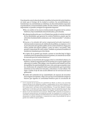 Una situación como la descrita tiende a modificar la función del centro histórico
en tanto que el tiempo de la ciudad se acelera, las accesibilidades se
transforman, las centralidades se redefinen, las discontinuidades espaciales
se profundizan y la funcionalidad cambia. De este contexto, entre otros hechos
importantes, se pueden consignar los siguientes impactos:

•Hay un cambio en los marcos institucionales de gestión de los centros
históricos, bajo modalidades descentralizadas y privatizadas.

•La desnacionalización que vive el Estado hace perder el carácter nacional
de las identidades que generan los centros históricos, puesto que los
referentes fundamentales comienzan a ser ‘internacionales’13 y locales a
la vez.

• Gracias a la entrada del sector empresarial privado (nacional e
internacional) en el proceso de definición de políticas, se empieza a vivir
la privatización de la gestión pública de los centros históricos; llega para
tomar partido del espacio público –como un todo y sus partes– más
grande e importante de cada ciudad. También su presencia modifica el
sentido de ciudadanía por el de cliente.

• La óptica de la gestión que tiende a primar se inscribe bajo la lógica
económica de la recuperación de las inversiones y la creación de un nicho
de mercado para los centros históricos.14

•Se produce un incremento de la pugna entre la centralidad urbana y la
histórica, donde la segunda tiene las de perder por su gran rigidez para
adecuarse al cambio. Ello obliga a una resuelta acción estatal con el fin
de equilibrar las oportunidades de una y otra, para que se puedan crear
las condiciones de competitividad y posicionamiento que le permitan
insertarse en los nichos de mercado y articularse a la red urbana. Sin
lugar a dudas el eje de esta acción deberán ser los servicios de nueva
generación.

•Cambio del contenido de las centralidades: de espacios de encuentro
hacia lugares de tránsito y flujo. Por eso hay la necesidad de romper la
barrera que significa la centralidad histórica para la circulación de
13

14

Con la asunción de las funciones de capitalidad por Miami, se observa una conversión
respecto del peso de las influencias urbanas y arquitectónicas de los centros históricos. Se
pasa de los referentes españoles, italianos, portugueses o franceses hacia una ‘miamización’
de la cultura local y, por tanto, de los centros históricos. “Lo que París, Madrid o Londres
significaron en otra época para los latinoamericanos ahora lo representan para las elites
Nueva York, para los sectores medios, Miami o Los Ángeles” (García Canclini, 2000, p. 177).
Quizás el caso más interesante sea el proyecto “Malecón 2000” realizado en Guayaquil: es
un proyecto promovido por una fundación privada, fue diseñado en el exterior, se ha
convertido en el espacio histórico de fortalecimiento de la identidad local guayaquileña, ha
dinamizado el mercado inmobiliario y comercial de la zona y ha privatizado no sólo su
gestión sino también el espacio público.

137

 