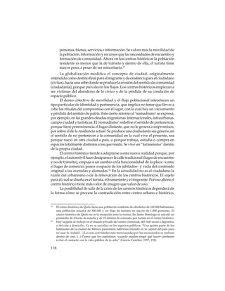 personas, bienes, servicios e información. Se valora más la movilidad de
la población, información y recursos que las necesidades de encuentro y
formación de comunidad. Ahora en los centros históricos la población
residente es menor que la de tránsito y dentro de ella, el turista tiene
mayor peso, a pesar de ser minoritario.15
La globalización modifica el concepto de ciudad, originalmente
entendido como destino final para el migrante y de existencia para el ciudadano
(civitas), hacia una urbe donde se produce la erosión del sentido de comunidad
(ciudadanía), porque prevalecen los flujos. Los centros históricos empiezan a
ser víctimas del abandono de lo cívico y de la pérdida de su condición de
espacio público.
El deseo colectivo de movilidad y el flujo poblacional introducen un
tipo particular de identidad y pertenencia, que implica no tener que llevar a
cabo los rituales del compromiso con el lugar, con lo cual hay un vaciamiento
y pérdida del sentido de patria. Este cierto retorno al ‘nomadismo’ se expresa,
por ejemplo, en las grandes oleadas migratorias: internacionales, intraurbanas,
campo-ciudad y turísticas. El ‘nomadismo’ redefine el sentido de pertenencia,
porque tiene preeminencia el lugar distante, que no le genera compromisos,
por sobre el de la residencia actual. Se produce una ciudadanía sui géneris, en
el sentido de no pertenecer a la comunidad en la cual vive el presente, sea
porque nació en otra ciudad o país, o porque trabaja, estudia o compra en
espacios totalmente distintos a los que reside. Se vive un “foraneismo” dentro
de la propia ciudad.
El centro histórico tiende a adaptarse a esta nueva realidad porque, por
ejemplo, el automóvil hace desaparecer la calle tradicional (lugar de encuentro
y no de tránsito), empuja a un cambio en la funcionalidad de la plaza –como
el lugar de comercio, paseo o espacio de los jubilados– y vacía del contenido
original a las avenidas y alamedas.16 En la actualidad no es el ciudadano la
razón del urbanismo o de la renovación de los centros históricos. El sujeto
para el cual se diseña es el turista, el transeúnte y el migrante. Por eso ahora el
centro histórico tiene más valor de imagen que valor de uso.
La posibilidad de salir de la crisis de los centros históricos dependerá de
la forma cómo se procese la contradicción entre centro urbano e histórico.

15

16

El centro histórico de Quito tiene una población residente de alrededor de 100.000 habitantes,
una población usuaria de 300.000 y un flujo de turistas no mayor de 1.000 personas. El
centro histórico de Quito no es la excepción sino la norma. En Santo Domingo se calculó un
promedio de 4 horas de estadía y de 10 dólares de consumo por turista en el centro histórico.
Hoy la gente se recluye en el mundo privado del centro comercial, del club social o deportivo
o del cine a domicilio. Ya no se socializa en los espacios públicos. “Una quinta parte de los
habitantes de la ciudad de México parecemos habernos reunido en la capital del país para
no usar la ciudad (...) Las seis actividades más mencionadas por los encuestados se realizan
dentro de casa. (...) Parece que los capitalinos –cuando pueden elegir qué hacer– prefieren
evitar el contacto con la vida pública de la urbe” (García Canclini, 1997, 152).

138

 