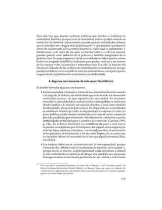 Para ello hay que diseñar políticas públicas que tiendan a fortalecer la
centralidad histórica porque si no la centralidad urbana podría restarle su
condición. En América Latina existen casos de nuevas centralidades urbanas
que se inscriben en la lógica de la globalización17 y que tienden a producir el
efecto de vaciamiento de los centros históricos, con lo cual se ‘periferizan’ y
transforman, en el mejor de los casos, en barrios históricos. De esta manera,
pueden quedar como reductos de la pobreza y también marginados de la
globalización. En esta competencia de las centralidades es difícil que los centros
históricos tengan la flexibilidad suficiente para poder construir y ser asiento
de las nuevas redes de servicios e infraestructuras. Por ello, la función del
Estado en el diseño de las políticas de rehabilitación es fundamental, porque
pueden establecer cierto equilibrio entre las centralidades como para que las
exigencias de la globalización no terminen por desbordarle.
4. Algunas conclusiones de este recorrido histórico
Es posible formular algunas conclusiones:
• La funcionalidad, contenido y forma de los centros históricos ha variado
a lo largo de la historia, encontrándose que cada uno de los momentos
analizados produce un tipo específico de centralidad. En el primer
momento la centralidad de la ciudad es única e indiscutible y se estructura
desde lo público, lo estatal y en espacios abiertos, y tiene como símbolo
fundamental la plaza principal o mayor. En el segundo, las centralidades
se establecen desde lo privado, lo empresarial y en espacio cerrado. La
plaza pública, centralmente constituida, cede ante el centro comercial
privado, producido por el mercado. Este tránsito ha conducido a que las
centralidades se multipliquen y cambien de contenido (Carrión, 1995,
p. 242). En el tercer momento, la centralidad da paso a una nueva
expresión caracterizada por el reemplazo del espacio de los lugares por
el de los flujos, senderos y tránsitos... con lo cual prevalece el movimiento
de las personas, la información, y los recursos. Se pasa de un centro que
se crea sobre la base del encuentro hacia otro que significa tránsito, flujo,
movilidad.
• Los centros históricos se caracterizan por la heterogeneidad, porque
vienen de ella –al haber sido en su momento la totalidad de la ciudad– y
porque sin ella se mueren. La heterogeneidad social, económica y cultural
es una condición de su existencia; de allí que si se planteara una propuesta
homogenizadora se terminaría perdiendo la centralidad y reduciendo
17

Es el caso de la ‘centralidad periférica’ de Santa Fe, en México, o del “corredor central” de
Retiro-Catalinas-Microcentro-Puerto Madero, en Buenos Aires; así como un conjunto de
“artefactos de la globalización” que operan como economías de enclave en nuestras ciudades,
gracias a la centralidad que portan.

139

 