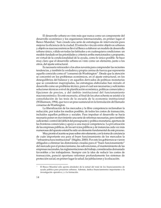 El desarrollo urbano es visto más que nunca como un componente del
desarrollo económico y los organismos internacionales, en primer lugar el
Banco Mundial, 1 han creado una serie de estrategias de intervención para
mejorar la eficiencia de la ciudad. El estrecho vínculo entre objetivos urbanos
y objetivos macroeconómicos llevó al Banco a elaborar un modelo de desarrollo
urbano único, válido en todas las latitudes y en cualesquiera condiciones: un
modelo fundado en las prioridades y criterios arriba mencionados y propuesto,
en virtud de la condicionalidad de la ayuda, como lo único posible. Se hace
muy claro que el desarrollo urbano es visto como un elemento, junto a los
otros, del ajuste estructural.
Es necesario retroceder a los años noventa para comprender las recientes
tendencias, y también la verdadera y propia camisa de fuerza que representa
aquello conocido como el “consenso de Washington”. Desde que la atención
se concentró en los problemas económicos, en el ajuste estructural, en los
desequilibrios del balance y en aquellos derivados de políticas monetarias
que se consideran inapropiadas, las estrategias elaboradas han mirado el
desarrollo como un problema técnico, para el cual son necesarias y suficientes
soluciones técnicas a nivel de planificación económica, políticas comerciales y
fijaciones de precios, y del ámbito institucional del funcionamiento
macroeconómico. En este escenario, al final de los años ochenta se asistió a la
consolidación de las tesis de la escuela de la economía institucional
(Williamson, 1994), que tuvo un peso sustancial en la formulación del llamado
consenso de Washington.
La liberalización de los mercados y la libre competencia reclamaban la
reducción, por todos los medios posibles, de todos los costos de transacción,
incluidos aquellos políticos y sociales. Para impulsar el desarrollo se hacía
necesario poner en movimiento una serie de reformas necesarias, pero también
suficientes: control del déficit del presupuesto y política monetaria, apertura de
las fronteras comerciales y apoyo a una mayor competencia. La privatización
de las empresas públicas, de los servicios públicos y de instancias cada vez más
numerosas del aparato estatal ha sido un elemento fundamental de este proceso.
Muy pronto el acento se puso sobre otro elemento, con la toma de conciencia
de cuán importante era para el buen funcionamiento de los mercados la
“infraestructura institucional” (Stiglitz, 2000). Por esto los gobiernos se vieron
obligados a eliminar las distorsiones creadas para el “buen funcionamiento”
del mercado por el proteccionismo, las subvenciones, el mantenimiento de las
empresas nacionales, las reglamentaciones del trabajo, consideradas demasiado
favorables a los trabajadores. Siempre con la idea de reducir los costos de
transacción, pareció oportuno reformar profundamente los sistemas de
protección social, en primer lugar la salud, las jubilaciones y la educación.
1

14

El Banco Mundial sólo aporta alrededor de la mitad del total de los financiamientos de
ayuda pública para proyectos urbanos. Además, dedica financiamientos importantes a la
investigación operativa y a la formación.

 