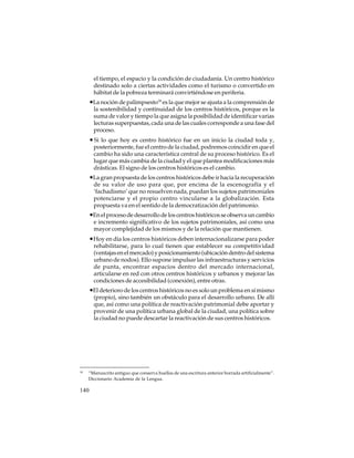 el tiempo, el espacio y la condición de ciudadanía. Un centro histórico
destinado solo a ciertas actividades como el turismo o convertido en
hábitat de la pobreza terminará convirtiéndose en periferia.

•La noción de palimpsesto18 es la que mejor se ajusta a la comprensión de
la sostenibilidad y continuidad de los centros históricos, porque es la
suma de valor y tiempo la que asigna la posibilidad de identificar varias
lecturas superpuestas, cada una de las cuales corresponde a una fase del
proceso.

• Si lo que hoy es centro histórico fue en un inicio la ciudad toda y,
posteriormente, fue el centro de la ciudad, podremos coincidir en que el
cambio ha sido una característica central de su proceso histórico. Es el
lugar que más cambia de la ciudad y el que plantea modificaciones más
drásticas. El signo de los centros históricos es el cambio.

•La gran propuesta de los centros históricos debe ir hacia la recuperación
de su valor de uso para que, por encima de la escenografía y el
‘fachadismo’ que no resuelven nada, puedan los sujetos patrimoniales
potenciarse y el propio centro vincularse a la globalización. Esta
propuesta va en el sentido de la democratización del patrimonio.

•En el proceso de desarrollo de los centros históricos se observa un cambio
e incremento significativo de los sujetos patrimoniales, así como una
mayor complejidad de los mismos y de la relación que mantienen.

•Hoy en día los centros históricos deben internacionalizarse para poder
rehabilitarse, para lo cual tienen que establecer su competitividad
(ventajas en el mercado) y posicionamiento (ubicación dentro del sistema
urbano de nodos). Ello supone impulsar las infraestructuras y servicios
de punta, encontrar espacios dentro del mercado internacional,
articularse en red con otros centros históricos y urbanos y mejorar las
condiciones de accesibilidad (conexión), entre otras.

•El deterioro de los centros históricos no es solo un problema en sí mismo
(propio), sino también un obstáculo para el desarrollo urbano. De allí
que, así como una política de reactivación patrimonial debe aportar y
provenir de una política urbana global de la ciudad, una política sobre
la ciudad no puede descartar la reactivación de sus centros históricos.

18

“Manuscrito antiguo que conserva huellas de una escritura anterior borrada artificialmente”.
Diccionario Academia de la Lengua.

140

 