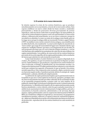 5. El carácter de la nueva intervención
Se intenta superar la crisis de los centros históricos, que se produce
simultáneamente con su nacimiento, a través de la renovación urbana. Esto
supone establecer un nuevo orden desde las bases sociales y materiales
preexistentes y desde las posiciones diversas provenientes de actores
específicos, cada uno de los cuales tiene su propia lógica. En otras palabras, la
crisis de los centros históricos aparece como una oportunidad. La renovación
urbana, a diferencia del renacimiento, no es un nuevo comenzar, porque la
novedad no es absoluta. Lo nuevo se nutre de lo antiguo como fuente, pero no
lo niega, tan es así que lo antiguo debe ser reconocido. Es decir, según Cabrera
(1997) ‘se establece como núcleo central la forma antigua, cuya modificación
no debe disolverla, sino mantenerla’. La renovación implica la creación de un
‘nuevo orden’ que surge de la necesidad de lograr una voluntad colectiva que
respete los ‘múltiples órdenes’ que tiene y no la hegemonía de uno de ellos. Es
una propuesta que tiene que ver con la relación antiguo-moderno, y con las
vinculaciones que establecen los portadores de cada uno de estos órdenes: los
sujetos patrimoniales. Las políticas de renovación de los centros históricos
provienen de la acción específica de los sujetos patrimoniales y de la correlación
de fuerzas que ostenten en cada momento en particular.
Como toda heredad, el centro histórico es un espacio disputado de la
ciudad. ¿Por quiénes y en qué circunstancias se produce la disputa? ¿Cuáles
son los ‘sujetos históricos’ que producen y reproducen los centros históricos?
¿Son el mercado, el Estado, la planificación, los movimientos sociales o la
cooperación internacional? El sujeto patrimonial hace referencia a una relación
social que contiene tres aspectos: el momento, lo que se hereda y los actores
sociales específicos. Esta conjunción entre momento, objeto y posición social
en el proceso (quién recibe y transfiere) permite definir el concepto de ‘sujeto
patrimonial’ y, además, identificarlo empíricamente.
La definición de sujeto patrimonial implica que lo patrimonial existe en
la medida en que uno o varios sujetos lo reconozcan, apropien y protejan como
tal. Este reconocimiento iniciado por elites culturales de las sociedades locales
se ha expandido progresivamente a grupos cada vez más amplios de la
población, dando lugar a la lucha por la apropiación social y la democratización
del patrimonio. La identificación empírica de los sujetos patrimoniales puede
hacerse atendiendo a varios criterios, entre los que se pueden mencionar: el
ámbito local, nacional provincial o internacional, el origen público, privado o
comunitario; la función comercial, administrativa o de servicios. De esta
manera, sujetos patrimoniales como la cooperación internacional (UNESCO,
BID), los vendedores callejeros (cooperativas, asociaciones), los propietarios
inmobiliarios (predios, edificios), el capital (comercial, industrial) la Iglesia,
etc., deben ser entendidos de acuerdo con la dimensión que tienen en el proceso
de producción –reproducción de los centros históricos en cada momento en
particular.
141

 