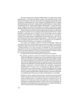 Por esta consideración es imprescindible realizar un ‘mapeo de los sujetos
patrimoniales’, a la manera de quién es quién, qué posiciones tienen y qué
relaciones mantienen entre ellos. Responder estas preguntas implica situarse en
dos planos complementarios: el uno, referido a la identificación de los sujetos
patrimoniales que actúan como ‘sujetos patrimoniales históricos’ y el otro, referido
a la definición de los “sujetos patrimoniales subordinados”. A partir de ello se
puede configurar el escenario del conflicto y los medios a través de los cuales
puede procesarse; esto es, el marco institucional y la direccionalidad de las políticas.
Respecto del marco institucional, los sujetos patrimoniales y sus relaciones
dan lugar a la existencia de un complejo institucional de gestión de los centros
históricos, compuesto por el conjunto de las instituciones que los sujetos
patrimoniales conforman. El complejo institucional puede ser “articulado”
cuando uno de ellos asume la modalidad de núcleo funcional, es decir, de eje
articulador del conjunto de los sujetos patrimoniales, o “desarticulado”, cuando
hay una disputa entre ellos (Carrión, 1997). En el primer caso se definirá al
sujeto patrimonial histórico y en el segundo, al subordinado.
En cuanto a las políticas, existe la creación del llamado ‘sujeto con
voluntad consciente’, cuando el diseño de un proyecto surge de un consenso
hegemónico de los actores que le dan sustento, con lo cual el logro de la llamada
‘voluntad política’ no es otra cosa que el resultado de una concertación
hegemónica nacida de la correlación de fuerzas entre los sujetos patrimoniales,
en cada coyuntura específica. Por ello, la voluntad política se consigue cuando
hay un sujeto patrimonial que la porte hegemónicamente.
El sujeto patrimonial se define bajo dos perspectivas analíticas:
• La primera, generada a partir de la relación Estado/sociedad. Para ello
existen dos alternativas: aquellas que ven la necesidad de salir de la crisis
de los centros históricos desde el potenciamiento del carácter público-estatal,
y las otras que plantean como alternativa el estímulo al sector privadomercantil. Los sujetos patrimoniales se constituyen a partir de los niveles de
organización del Estado: locales (por ejemplo, municipios), nacionales (por
ejemplo, institutos) o internacionales (por ejemplo, organismos
multilaterales). En estos casos, se delinean, por ejemplo, políticas y
declaraciones de custodia nacional o mundial realizadas por los estados
nacionales y ciertos organismos internacionales (UNESCO), el desarrollo
de los inventarios patrimoniales, el diseño de planes y proyectos específicos
y el establecimiento de los marcos institucionales locales y/o nacionales.
También se tienen aquellas posiciones que cuestionan la acción estatal
desde la perspectiva de las privatizaciones o de la acción del capital. Los
sujetos patrimoniales se constituyen desde la sociedad civil con la
presencia de empresas privadas, de organismos internacionales y de
organismos no gubernamentales. Se trata, entre otras, por ejemplo, de
las políticas de desregulación, de los estímulos a la actividad inmobiliaria
o de la reducción de las externalidades negativas.
142

 