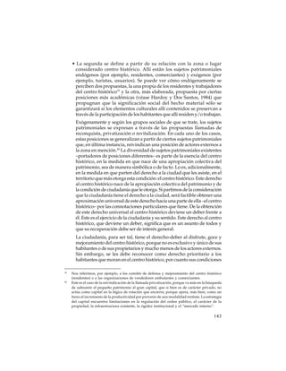 • La segunda se define a partir de su relación con la zona o lugar
considerado centro histórico. Allí están los sujetos patrimoniales
endógenos (por ejemplo, residentes, comerciantes) y exógenos (por
ejemplo, turistas, usuarios). Se puede ver cómo endógenamente se
perciben dos propuestas, la una propia de los residentes y trabajadores
del centro histórico19 y la otra, más elaborada, propuesta por ciertas
posiciones más académicas (véase Hardoy y Dos Santos, 1984) que
propugnan que la significación social del hecho material sólo se
garantizará si los elementos culturales allí contenidos se preservan a
través de la participación de los habitantes que allí residen y/o trabajan.
Exógenamente y según los grupos sociales de que se trate, los sujetos
patrimoniales se expresan a través de las propuestas llamadas de
reconquista, privatización o revitalización. En cada uno de los casos,
estas posiciones se generalizan a partir de ciertos sujetos patrimoniales
que, en última instancia, reivindican una posición de actores externos a
la zona en mención.20 La diversidad de sujetos patrimoniales existentes
–portadores de posiciones diferentes– es parte de la esencia del centro
histórico, en la medida en que nace de una apropiación colectiva del
patrimonio, sea de manera simbólica o de facto. Lo es, adicionalmente,
en la medida en que parten del derecho a la ciudad que les asiste, en el
territorio que más otorga esta condición: el centro histórico. Este derecho
al centro histórico nace de la apropiación colectiva del patrimonio y de
la condición de ciudadanía que le otorga. Si partimos de la consideración
que la ciudadanía tiene el derecho a la ciudad, será factible obtener una
aproximación universal de este derecho hacia una parte de ella –el centro
histórico– por las connotaciones particulares que tiene. De la obtención
de este derecho universal al centro histórico deviene un deber frente a
él. Este es el ejercicio de la ciudadanía y su sentido. Este derecho al centro
histórico, que deviene un deber, significa que es un asunto de todos y
que su recuperación debe ser de interés general.
La ciudadanía, para ser tal, tiene el derecho-deber al disfrute, goce y
mejoramiento del centro histórico, porque no es exclusivo y único de sus
habitantes o de sus propietarios y mucho menos de los actores externos.
Sin embargo, se les debe reconocer como derecho prioritario a los
habitantes que moran en el centro histórico, por cuanto sus condiciones
19

20

Nos referimos, por ejemplo, a los comités de defensa y mejoramiento del centro histórico
(residentes) o a las organizaciones de vendedores ambulantes y comerciantes.
Este es el caso de la reivindicación de la llamada privatización, porque va más en la búsqueda
de subsumir el pequeño patrimonio al gran capital, que si bien es de carácter privado, no
actúa como capital en la lógica de rotación que encierra; porque opera, más bien, como un
freno al incremento de la productividad por provenir de una modalidad rentista. La estrategia
del capital encuentra limitaciones en la regulación del orden público, el carácter de la
propiedad, la infraestructura existente, la rigidez institucional y el “mercado interno”.

143

 