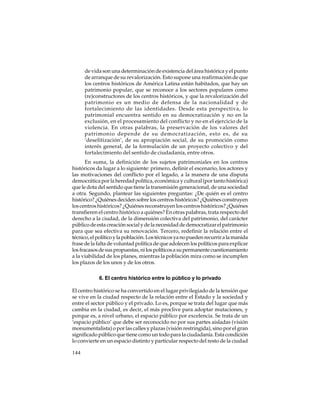 de vida son una determinación de existencia del área histórica y el punto
de arranque de su revalorización. Esto supone una reafirmación de que
los centros históricos de América Latina están habitados, que hay un
patrimonio popular, que se reconoce a los sectores populares como
(re)constructores de los centros históricos, y que la revalorización del
patrimonio es un medio de defensa de la nacionalidad y de
fortalecimiento de las identidades. Desde esta perspectiva, lo
patrimonial encuentra sentido en su democratización y no en la
exclusión, en el procesamiento del conflicto y no en el ejercicio de la
violencia. En otras palabras, la preservación de los valores del
patrimonio depende de su democratización, esto es, de su
‘deselitización’, de su apropiación social, de su promoción como
interés general, de la formulación de un proyecto colectivo y del
fortalecimiento del sentido de ciudadanía, entre otros.
En suma, la definición de los sujetos patrimoniales en los centros
históricos da lugar a lo siguiente: primero, definir el escenario, los actores y
las motivaciones del conflicto por el legado, a la manera de una disputa
democrática por la heredad política, económica y cultural (por tanto histórica)
que le dota del sentido que tiene la transmisión generacional, de una sociedad
a otra. Segundo, plantear las siguientes preguntas: ¿De quién es el centro
histórico? ¿Quiénes deciden sobre los centros históricos? ¿Quiénes construyen
los centros históricos? ¿Quiénes reconstruyen los centros históricos? ¿Quiénes
transfieren el centro histórico a quiénes? En otras palabras, trata respecto del
derecho a la ciudad, de la dimensión colectiva del patrimonio, del carácter
público de esta creación social y de la necesidad de democratizar el patrimonio
para que sea efectiva su renovación. Tercero, redefinir la relación entre el
técnico, el político y la población. Los técnicos ya no pueden recurrir a la manida
frase de la falta de voluntad política de que adolecen los políticos para explicar
los fracasos de sus propuestas, ni los políticos a su permanente cuestionamiento
a la viabilidad de los planes, mientras la población mira como se incumplen
los plazos de los unos y de los otros.
6. El centro histórico entre lo público y lo privado
El centro histórico se ha convertido en el lugar privilegiado de la tensión que
se vive en la ciudad respecto de la relación entre el Estado y la sociedad y
entre el sector público y el privado. Lo es, porque se trata del lugar que más
cambia en la ciudad, es decir, el más proclive para adoptar mutaciones, y
porque es, a nivel urbano, el espacio público por excelencia. Se trata de un
‘espacio público’ que debe ser reconocido no por sus partes aisladas (visión
monumentalista) o por las calles y plazas (visión restringida), sino por el gran
significado público que tiene como un todo para la ciudadanía. Esta condición
lo convierte en un espacio distinto y particular respecto del resto de la ciudad
144

 