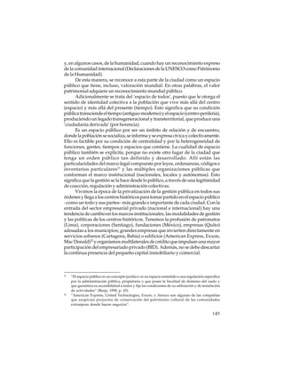 y, en algunos casos, de la humanidad, cuando hay un reconocimiento expreso
de la comunidad internacional (Declaraciones de la UNESCO como Patrimonio
de la Humanidad).
De esta manera, se reconoce a esta parte de la ciudad como un espacio
público que tiene, incluso, valoración mundial. En otras palabras, el valor
patrimonial adquiere un reconocimiento mundial público.
Adicionalmente se trata del ‘espacio de todos’, puesto que le otorga el
sentido de identidad colectiva a la población que vive más allá del centro
(espacio) y más allá del presente (tiempo). Esto significa que su condición
pública transciende el tiempo (antiguo-moderno) y el espacio (centro-periferia),
produciendo un legado transgeneracional y transterritorial, que produce una
‘ciudadanía derivada’ (por herencia).
Es un espacio público por ser un ámbito de relación y de encuentro,
donde la población se socializa, se informa y se expresa cívica y colectivamente.
Ello es factible por su condición de centralidad y por la heterogeneidad de
funciones, gentes, tiempos y espacios que contiene. La cualidad de espacio
público también se explicita, porque no existe otro lugar de la ciudad que
tenga un orden público tan definido y desarrollado. Allí están las
particularidades del marco legal compuesto por leyes, ordenanzas, códigos e
inventarios particulares21 y las múltiples organizaciones públicas que
conforman el marco institucional (nacionales, locales y autónomas). Esto
significa que la gestión se la hace desde lo público, a través de una legitimidad
de coacción, regulación y administración colectivas.
Vivimos la época de la privatización de la gestión pública en todos sus
órdenes y llega a los centros históricos para tomar partido en el espacio público
–como un todo y sus partes– más grande e importante de cada ciudad. Con la
entrada del sector empresarial privado (nacional e internacional) hay una
tendencia de cambio en los marcos institucionales, las modalidades de gestión
y las políticas de los centros históricos. Tenemos la profusión de patronatos
(Lima), corporaciones (Santiago), fundaciones (México), empresas (Quito)
adosadas a los municipios; grandes empresas que invierten directamente en
servicios urbanos (Cartagena, Bahía) o edificios (American Express, Exxon,
Mac Donald)22 y organismos multilaterales de crédito que impulsan una mayor
participación del empresariado privado (BID). Además, no se debe descartar
la continua presencia del pequeño capital inmobiliario y comercial.

21

22

“El espacio público es un concepto jurídico: es un espacio sometido a una regulación específica
por la administración pública, propietaria o que posee la facultad de dominio del suelo y
que garantiza su accesibilidad a todos y fija las condiciones de su utilización y de instalación
de actividades” (Borja, 1998, p. 45).
“American Express, United Technologies, Exxon, y Amoco son algunas de las compañías
que auspician proyectos de conservación del patrimonio cultural de las comunidades
extranjeras donde hacen negocios”.

145

 