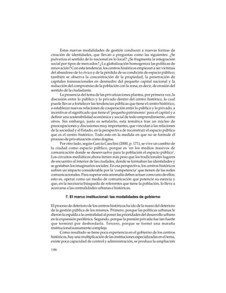 Estas nuevas modalidades de gestión conducen a nuevas formas de
creación de identidades, que llevan a preguntas como las siguientes: ¿Se
pulveriza el sentido de lo nacional en lo local? ¿Se fragmenta la integración
social por tipos de mercados? ¿La globalización homogeniza las políticas de
renovación? Con esta tendencia, los centros históricos empiezan a ser víctimas
del abandono de lo cívico y de la pérdida de su condición de espacio público;
también se observa la concentración de la propiedad, la penetración de
capitales transnacionales en desmedro del pequeño capital nacional y la
reducción del compromiso de la población con la zona; es decir, de erosión del
sentido de la ciudadanía.
La presencia del tema de las privatizaciones plantea, por primera vez, la
discusión entre lo público y lo privado dentro del centro histórico, lo cual
puede llevar a fortalecer las tendencias públicas que tiene el centro histórico,
a establecer nuevas relaciones de cooperación entre lo público y lo privado, a
incentivar el significado que tiene el ‘pequeño patrimonio’ para el capital y a
definir una sostenibilidad económica y social de todo emprendimiento, entre
otros. Sin embargo, justo es señalarlo, esta temática trae un núcleo de
preocupaciones y discusiones muy importantes, que vinculan a las relaciones
de la sociedad y el Estado, en la perspectiva de reconstruir el espacio público
que es el centro histórico. Todo esto en la medida en que no se formule el
proceso de privatización como dogma.
Por otro lado, según García Canclini (2000, p. 171), se vive un cambio de
la ciudad como espacio público, porque es ‘en los medios masivos de
comunicación donde se desenvuelve para la población el espacio público’.
Los circuitos mediáticos ahora tienen más peso que los tradicionales lugares
de encuentro al interior de las ciudades, donde se formaban las identidades y
se gestaban los imaginarios sociales. En esa perspectiva, los centros históricos
sufren un impacto considerable por la ‘competencia’ que tienen de las redes
comunicacionales. Para superar esta anomalía deben actuar como uno de ellos;
esto es, operar como un medio de comunicación que potencie su esencia y
que, en la necesaria búsqueda de referentes que tiene la población, lo lleve a
acercarse a las centralidades urbanas e históricas.
7. El marco institucional: las modalidades de gobierno
El proceso de deterioro de los centros históricos ha ido de la mano del deterioro
de la gestión pública de los mismos. Primero, porque las políticas urbanas le
dieron la espalda a la centralidad al poner las prioridades del desarrollo urbano
en la expansión periférica. Segundo, porque la presión privada fue tan fuerte
que terminó por desbordarla. Tercero, porque se formó una maraña
institucional sumamente compleja.
Como resultado se tiene poca experiencia en el gobierno de los centros
históricos, hay una multiplicación de las instituciones especializadas en el tema,
existe poca capacidad de control y administración, se produce la ampliación
146

 