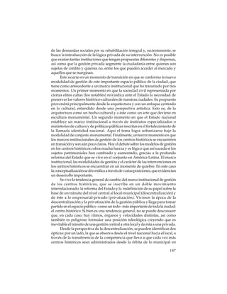 de las demandas sociales por su rehabilitación integral y, recientemente, se
busca la introducción de la lógica privada de su intervención. No es posible
que existan tantas instituciones que tengan propuestas diferentes y dispersas,
así como que la gestión privada segmente la ciudadanía entre quienes son
sujetos de crédito y quienes no, entre los que pueden acceder al mercado y
aquellos que se marginan.
Esto ocurre en un momento de transición en que se conforma la nueva
modalidad de gestión de este importante espacio público de la ciudad, que
tiene como antecedente a un marco institucional que ha transitado por tres
momentos. Un primer momento en que la sociedad civil representada por
ciertas elites cultas (los notables) reivindica ante el Estado la necesidad de
preservar los valores histórico-culturales de nuestras ciudades. Su propuesta
provendrá principalmente desde la arquitectura y con un enfoque centrado
en lo cultural, entendido desde una perspectiva artística. Esto es, de la
arquitectura como un hecho cultural y a éste como un arte que deviene en
escultura monumental. Un segundo momento en que el Estado nacional
establece un marco institucional a través de institutos especializados o
ministerios de cultura y de políticas públicas inscritas en el fortalecimiento de
la llamada identidad nacional. Aquí el tema logra urbanizarse bajo la
modalidad de conjunto monumental. Finalmente, un tercer momento en que
los marcos institucionales de gestión de los centros históricos se encuentren
en transición y son aún poco claros. Hoy el debate sobre los modelos de gestión
en los centros históricos cobra mucha fuerza y es lógico que así suceda si los
sujetos patrimoniales han cambiado y aumentado, gracias a la profunda
reforma del Estado que se vive en el conjunto en América Latina. El marco
institucional, las modalidades de gestión y el carácter de las intervenciones en
los centros históricos se encuentran en un momento de quiebre. En este caso
la conceptualización se diversifica a través de varias posiciones, que evidencian
un desarrollo importante.
Se vive la tendencia general de cambio del marco institucional de gestión
de los centros históricos, que se inscribe en un doble movimiento
interrelacionado: la reforma del Estado y la redefinición de su papel sobre la
base de un tránsito del nivel central al local-municipal (descentralización) y
de éste a lo empresarial-privado (privatización). Vivimos la época de la
descentralización y la privatización de la gestión pública y llega para tomar
partido en el espacio público –como un todo– más importante de toda la ciudad:
el centro histórico. Si bien es una tendencia general, no se puede desconocer
que, en cada caso, hay ritmos, órganos y velocidades distintas, así como
también es peligroso formular una posición teleológica creyendo que es
inevitable el tránsito de una gestión central a otra local y de ésta a una privada.
Desde la perspectiva de la descentralización, se pueden identificar dos
ópticas: por un lado, la que se observa desde el nivel nacional hacia el local, a
través de la transferencia de la competencia que lleva a que cada vez más
centros históricos sean administrados desde la órbita de lo municipal en
147

 