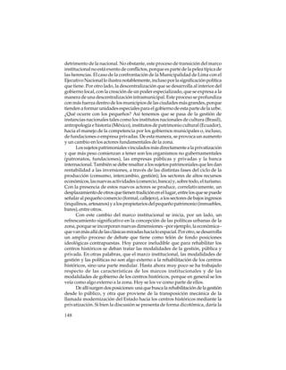 detrimento de la nacional. No obstante, este proceso de transición del marco
institucional no está exento de conflictos, porque es parte de la pelea típica de
las herencias. El caso de la confrontación de la Municipalidad de Lima con el
Ejecutivo Nacional lo ilustra notablemente, incluso por la significación política
que tiene. Por otro lado, la descentralización que se desarrolla al interior del
gobierno local, con la creación de un poder especializado, que se expresa a la
manera de una descentralización intramunicipal. Este proceso se profundiza
con más fuerza dentro de los municipios de las ciudades más grandes, porque
tienden a formar unidades especiales para el gobierno de esta parte de la urbe.
¿Qué ocurre con los pequeños? Así tenemos que se pasa de la gestión de
instancias nacionales tales como los institutos nacionales de cultura (Brasil),
antropología e historia (México), institutos de patrimonio cultural (Ecuador),
hacia el manejo de la competencia por los gobiernos municipales o, incluso,
de fundaciones o empresa privadas. De esta manera, se provoca un aumento
y un cambio en los actores fundamentales de la zona.
Los sujetos patrimoniales vinculados más directamente a la privatización
y que más peso comienzan a tener son los organismos no gubernamentales
(patronatos, fundaciones), las empresas públicas y privadas y la banca
internacional. También se debe resaltar a los sujetos patrimoniales que les dan
rentabilidad a las inversiones, a través de las distintas fases del ciclo de la
producción (consumo, intercambio, gestión); los sectores de altos recursos
económicos, las nuevas actividades (comercio, banca) y, sobre todo, el turismo.
Con la presencia de estos nuevos actores se produce, correlativamente, un
desplazamiento de otros que tienen tradición en el lugar, entre los que se puede
señalar al pequeño comercio (formal, callejero), a los sectores de bajos ingresos
(inquilinos, artesanos) y a los propietarios del pequeño patrimonio (inmuebles,
bares), entre otros.
Con este cambio del marco institucional se inicia, por un lado, un
refrescamiento significativo en la concepción de las políticas urbanas de la
zona, porque se incorporan nuevas dimensiones –por ejemplo, la económica–
que van más allá de las clásicas miradas hacia lo espacial. Por otro, se desarrolla
un amplio proceso de debate que tiene como telón de fondo posiciones
ideológicas contrapuestas. Hoy parece ineludible que para rehabilitar los
centros históricos se deban tratar las modalidades de la gestión, pública y
privada. En otras palabras, que el marco institucional, las modalidades de
gestión y las políticas no son algo externo a la rehabilitación de los centros
históricos, sino una parte medular. Hasta ahora muy poco se ha trabajado
respecto de las características de los marcos institucionales y de las
modalidades de gobierno de los centros históricos, porque en general se los
veía como algo externo a la zona. Hoy se los ve como parte de ellos.
De allí surgen dos posiciones: una que busca la rehabilitación de la gestión
desde lo público, y otra que proviene de la transposición mecánica de la
llamada modernización del Estado hacia los centros históricos mediante la
privatización. Si bien la discusión se presenta de forma dicotómica, daría la
148

 