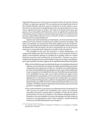 impresión de que por esa vía muy poco se puede caminar, de que las visiones
en blanco y negro poco aportan. Por eso, quizás sea mas importante mirar el
movimiento histórico del tema, para no satanizar la acción estatal y, peor,
desconocer la función de la propiedad privada, que generalmente es la que
mayor significación tiene en el área. Así como no se puede desconocer que
gracias a la acción pública del Estado hoy existe un significativo patrimonio
cultural para actuar, tampoco se puede negar que la mayor inversión ha sido
privada. ¿Qué hubiera pasado si eso no ocurría? ¿Cómo se construyeron y
mantuvieron los centros históricos?
Superar esta visión dicotómica es importante y es en las relaciones sector
público/privado y Estado/sociedad que se deben encontrar las salidas. Allí
están, por ejemplo, las experiencias de gestión público-privada de Recife o
Quito, y las propuestas de establecer una autoridad legítima descentralizada
de Montevideo o Rio de Janeiro. De ahí, la importancia de ver los procesos
reales que se vienen llevando adelante en nuestros centros históricos.
Pero también los hay que dan presencia a ciertas fundaciones, a la
cooperación público-privada, al sector privado o a nivel nacional. Si bien se
observa esta tendencia general, la realidad de la gestión sobre los centros
históricos muestra una combinación de situaciones. Tenemos un marco
institucional de gestión de los centros históricos que aun no logra consolidarse,
por lo que se pueden encontrar algunas de las siguientes situaciones principales:

•Hay centros históricos que son administrados por un complejo institucional
disperso, proveniente de un conjunto de sujetos patrimoniales que tienen
competencia para intervenir en ellos. La ventaja de un modelo disperso
proviene de la posibilidad de que distintos actores creen órdenes diferentes
y que se expresen en la realidad de lo diverso. El problema principal radica
en la posibilidad de que cada uno de ellos termine por negar al otro,
neutralizándose mutuamente, con lo cual la renovación puede devenir en
degradación. La inexistencia de espacios de coordinación, de consenso,
de concertación de hegemonías, puede ser más perjudicial que beneficiosa.
Estamos bajo un modelo de marco institucional desarticulado y los casos
de Quito y de México ilustran claramente esta situación, pues son los más
grandes y complejos de la región.
• Hay centros históricos que tienen una administración concentrada. En
este caso hay un poder local constituido, que cuenta con suficiente
autoridad como para someter bajo sus políticas al resto de los sujetos
patrimoniales. El caso de La Habana, con la Oficina del Historiador, es
ilustrativo, así como también la comuna de Santiago de Chile, donde se
produce la correspondencia entre centro histórico, unidad territorial
(comuna) y unidad administrativa (municipio).23
23

En el primer caso la autoridad es delegada (La Habana) y en el segundo, es elegida
popularmente (Santiago).

149

 