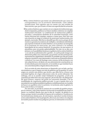 • Hay centros históricos que tienen una administración que carece de
correspondencia con un territorio determinado, como ámbito
jurisdiccional. Esto significa que no cuenta con una unidad de
intervención y que, por lo tanto, no tiene una especificidad de actuación.

•Hay centros históricos que cuentan con un conjunto de instituciones que,
daría la impresión, podrían en un futuro mediato conformar un complejo
institucional articulado. La combinación de instituciones públicas,
privadas y comunitarias alrededor de la autoridad municipal, como
núcleo funcional del complejo, empieza a tomar peso. Esta claro que
esta situación no niega la existencia de posiciones institucionales, por
ejemplo, nacionales. Más bien es deseable que ello ocurra, porque de esa
manera se garantiza la existencia de múltiples y simultáneas identidades
que expresan el derecho al centro histórico y no se produce un monopolio
en la propuesta de renovación, que sería contrario a la realidad
heterogénea de los centros históricos. Se garantiza, de esta manera, el
pluralismo, pero sin perder gobernabilidad. Por esta vía se abre, por
primera vez, la posibilidad de pensar en gobierno de los centros históricos
–y no solo de su administración o gestión–, lo cual le puede otorgar una
dimensión política muy interesante, que permita vincular participación,
representación, legitimidad e identidad. Es probable que este giro pueda
empezar a producir cosas interesantes e innovativas en términos teóricos
y prácticos. Los casos de Santiago como comuna, de Rio de Janeiro con
una subprefectura y de Quito con una administración zonal podrían ser
el antecedente para esta mutación, en la medida en que transiten hacia
una autoridad política elegida democráticamente.
De la revisión de estas situaciones se desprende, por un lado, que hay
una tendencia a que el órgano sea más de gobierno que de gestión, lo cual le
asigna un carácter más político que técnico, que debe llevar a buscar una
autoridad legítima de origen (elecciones) como de acción (eficiente). Sin
embargo, aún no se pueden zanjar totalmente las preguntas: ¿Cuál es la
autoridad que debe tener esta zona espacial? ¿Ser de elección o de delegación?
De igual manera, respecto del grado de autonomía deseable y de las
modalidades de cooperación público-privada. Lo que sí queda claro es la
necesidad de una institucionalidad de gobierno multidimensional, en el sentido
de buscar un equilibrio entre lo sectorial y lo territorial, entre lo global y lo
local, entre lo físico y lo material.
Por otro lado, se percibe la ausencia de un modelo de gestión porque,
por el contrario, cada centro histórico ha buscado la modalidad que mejor se
ajuste a su realidad. Queda claro que la idea de ‘modelo’ de gestión no es
buena, porque tiende a encasillar la riqueza de la realidad en la pobreza de
las formulaciones ideales para, de esta manera, reproducir recetas foráneas
en los centros históricos. En esa perspectiva, llevar un caso exitoso a la categoría
de modelo puede resultar muy peligroso; por eso, lo interesante es reconocer
150

 
