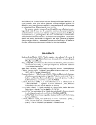 la diversidad de formas de intervención correspondientes a la realidad de
cada dinámica local pero, eso sí, inscritas en una tendencia general. En
definitiva, no es bueno imponer una lógica o un paradigma de gestión, porque
en cada situación se debe escoger la mejor opción.
En suma, se requiere restaurar la gestión pública que se ha deteriorado a
la par de la crisis de cada uno de los centros históricos. La recuperación del
centro histórico –como espacio público– requiere, de manera ineludible, la
recuperación de su gestión pública. La única posibilidad de rehabilitar los
centros históricos dependerá de la recomposición de su gestión. Esto supone
definir un marco institucional compuesto por leyes, políticas y órganos
diseñados para el efecto y, sobre todo, de una ciudadanía capaz de potenciar
el orden público ciudadano, que contienen los centros históricos.

BIBLIOGRAFÍA
Barbero, Jesús Martín (1998), “De los medios a las culturas”, Proyectar la
comunicación, Jesús Martín-Barbero y Armando Silva (comps), Bogotá,
D.C., Ed Tercer Mundo.
Borja, Jordi (1988), Democracia local: descentralización del Estado, políticas económico
sociales en la ciudad y la participación popular, Barcelona, Editorial
Ajuntament de Barcelona.
Borja, Jordi y Manuel Castells (1998), Local y global, Madrid, Editorial Taurus.
Cabrera, Virginia (1997), “Políticas de renovación en centros históricos”, Revista
SIAP, vol. 29, Cuenca, Editorial SIAP.
Carrasco, Gustavo y Pablo Contrucci (2000), “El Centro Histórico de Santiago:
el modelo de una corporación en la gestión”, Centros históricos de América
Latina y el Caribe, Fernando Carrión (comp.), Quito, Facultad
Latinoamericana de Ciencias Sociales (FLACSO).
Carrión, Fernando (2000), “Las nuevas tendencias de la urbanización en
América Latina”, El regreso a la ciudad construida, Quito, Facultad
Latinoamericana de Ciencias Sociales (FLACSO).
(comp.) (1999), La ciudad, escenario de comunicación, Quito, Facultad
Latinoamericana de Ciencias Sociales (FLACSO).
(1998), “La constitución de un Estado descentralizado”, Descentralización
territorial y su impacto en la gestión local, Cali, Editorial ESAP.
(1994), “De la violencia a la seguridad ciudadana”, Revista Pretextos, Lima,
Editorial DESCO.
Castells, Manuel (2000), “La ciudad de la nueva economía”, (http://
www.lafactoriaweb.com/articuloslcastellsl2.htm).
(1997), La era de la información, Madrid, Alianza Editorial.
151

 